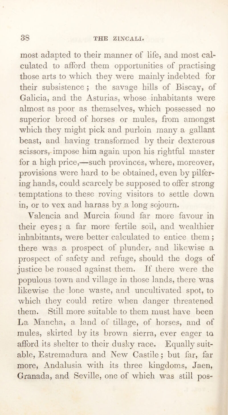 most adapted to their manner of life, and most cal- culated to afford them opportunities of practising those arts to which they were mainly indebted for their subsistence ; the savage hills of Biscay, of Galicia, and the Asturias, whose inhabitants were almost as poor as themselves, which possessed no superior breed of horses or mules, from amongst which they might pick and purloin many a gallant beast, and having transformed by their dexterous scissors, impose him again upon his rightful master for a high price,—such provinces, where, moreover, provisions were hard to be obtained, even by pilfer- ing hands, could scarcely be supposed to offer strong temptations to these roving visitors to settle down in, or to vex and harass by a long sojourn. Valencia and Murcia found far more favour in their eyes; a far more fertile soil, and wealthier inhabitants, were better calculated to entice them ; there was a prospect of plunder, and likewise a prospect of safety and refuge, should the dogs of justice be roused against them. If there were the populous town and village in those lands, there was likewise the lone waste, and uncultivated spot, to which they could retire when danger threatened them. Still more suitable to them must have been La Mancha, a land of tillage, of horses, and of mules, skirted by its brown sierra, ever eager to. afford its shelter to their dusky race. Equally suit- able, Estremadura and New Castile; but far, far more, Andalusia with its three kingdoms, Jaen, Granada, and Seville, one of which was still pos-