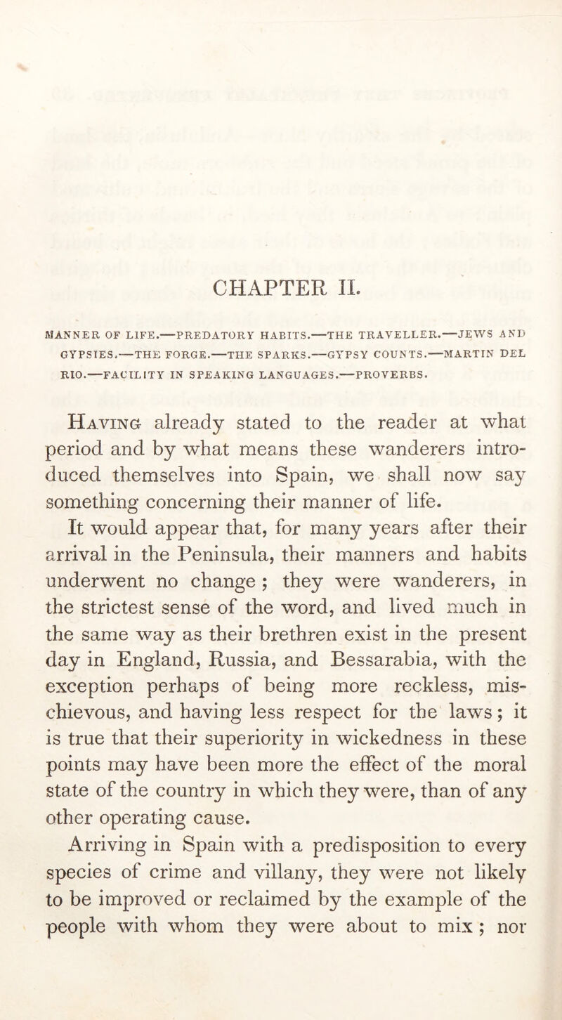 CHAPTER 11. MANNER OF LIFE.—PREDATORY HABITS.—THE TRAVELLER.—JEWS AND GYPSIES.—THE FORGE.—THE SPARKS.—GYPSY COUNTS.—MARTIN DEL RIO.—FACILITY IN SPEAKING LANGUAGES.—PROVERBS. Having already stated to the reader at what period and by what means these wanderers intro- duced themselves into Spain, we shall now say something concerning their manner of life. It would appear that, for many years after their arrival in the Peninsula, their manners and habits underwent no change ; they were wanderers, in the strictest sense of the word, and lived much in the same way as their brethren exist in the present day in England, Russia, and Bessarabia, with the exception perhaps of being more reckless, mis- chievous, and having less respect for the laws; it is true that their superiority in wickedness in these points may have been more the effect of the moral state of the country in which they were, than of any other operating cause. Arriving in Spain with a predisposition to every species of crime and villany, they were not likely to be improved or reclaimed by the example of the people with whom they were about to mix; nor