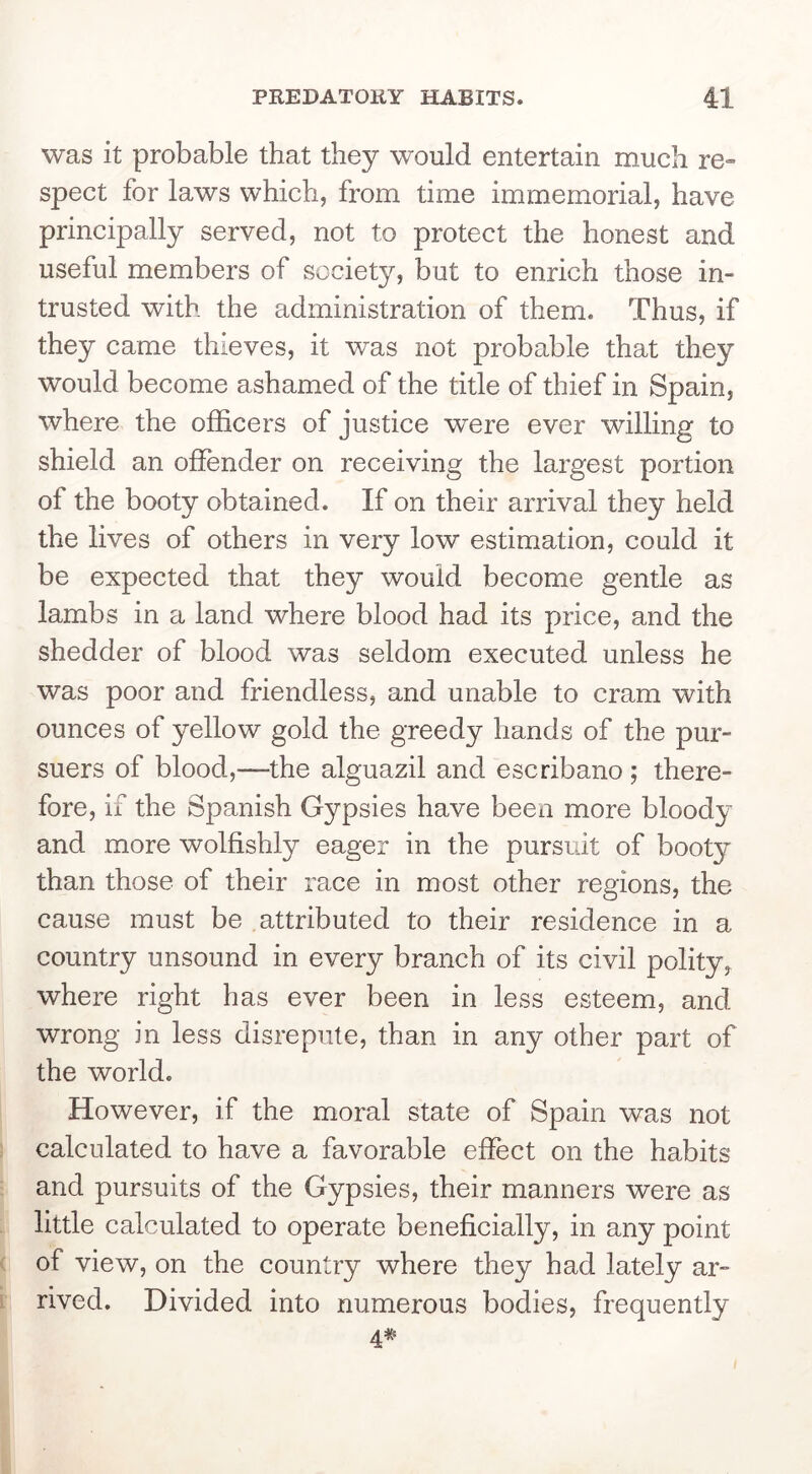 PREDATORY HABITS. was it probable that they would entertain much re» spect for laws which, from time immemorial, have principally served, not to protect the honest and useful members of society, but to enrich those in- trusted with the administration of them. Thus, if they came thieves, it was not probable that they would become ashamed of the title of thief in Spain, where the officers of justice were ever willing to shield an offender on receiving the largest portion of the booty obtained. If on their arrival they held the lives of others in very low estimation, could it be expected that they would become gentle as lambs in a land where blood had its price, and the shedder of blood was seldom executed unless he was poor and friendless, and unable to cram with ounces of yellow gold the greedy hands of the pur- suers of blood,—the alguazil and escribano ; there- fore, if the Spanish Gypsies have been more bloody and more wolfishly eager in the pursuit of booty than those of their race in most other regions, the cause must be attributed to their residence in a country unsound in every branch of its civil polity, where right has ever been in less esteem, and wrong in less disrepute, than in any other part of the world. However, if the moral state of Spain was not calculated to have a favorable effect on the habits and pursuits of the Gypsies, their manners were as little calculated to operate beneficially, in any point of view, on the country where they had lately ar- rived. Divided into numerous bodies, frequently 4#