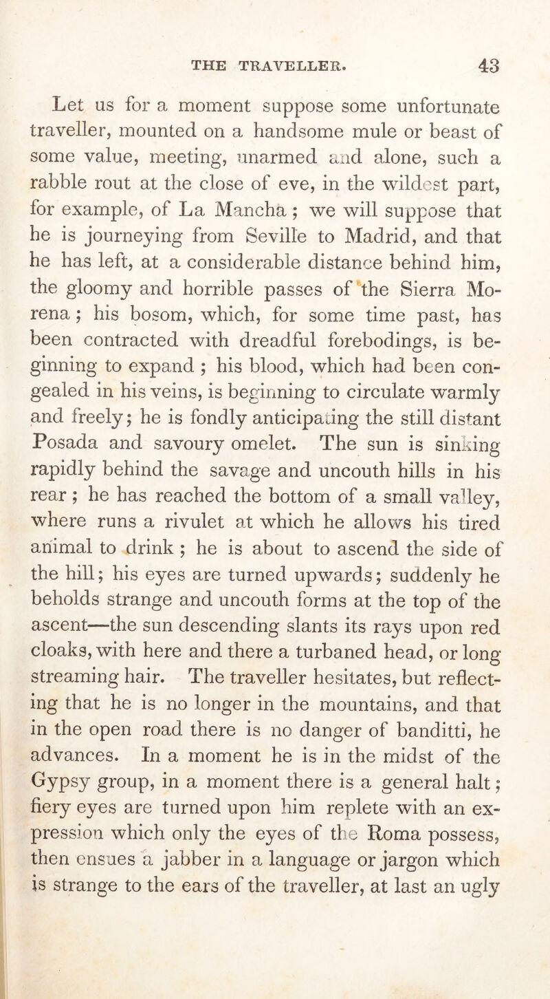 Let as for a moment suppose some unfortunate traveller, mounted on a handsome mule or beast of some value, meeting, unarmed and alone, such a rabble rout at the close of eve, in the wildest part, for example, of La Mancha; we will suppose that he is journeying from Seville to Madrid, and that he has left, at a considerable distance behind him, the gloomy and horrible passes of the Sierra Mo- rena; his bosom, which, for some time past, has been contracted with dreadful forebodings, is be- ginning to expand ; his blood, which had been con- gealed in his veins, is beginning to circulate warmly and freely; he is fondly anticipadng the still distant Posada and savoury omelet. The sun is sinking rapidly behind the savage and uncouth hills in his rear ; he has reached the bottom of a small valley, where runs a rivulet at which he allovv's his tired animal to drink ; he is about to ascend the side of the hill; his eyes are turned upwards; suddenly he beholds strange and uncouth forms at the top of the ascent—the sun descending slants its rays upon red cloaks, with here and there a turbaned head, or long streaming hair. The traveller hesitates, but reflect- ing that he is no longer in the mountains, and that in the open road there is no danger of banditti, he advances. In a moment he is in the midst of the Gypsy group, in a moment there is a general halt; fiery eyes are turned upon him replete with an ex- pression which only the eyes of the Roma possess, then ensues a jabber in a language or jargon which is strange to the ears of the traveller, at last an ugly