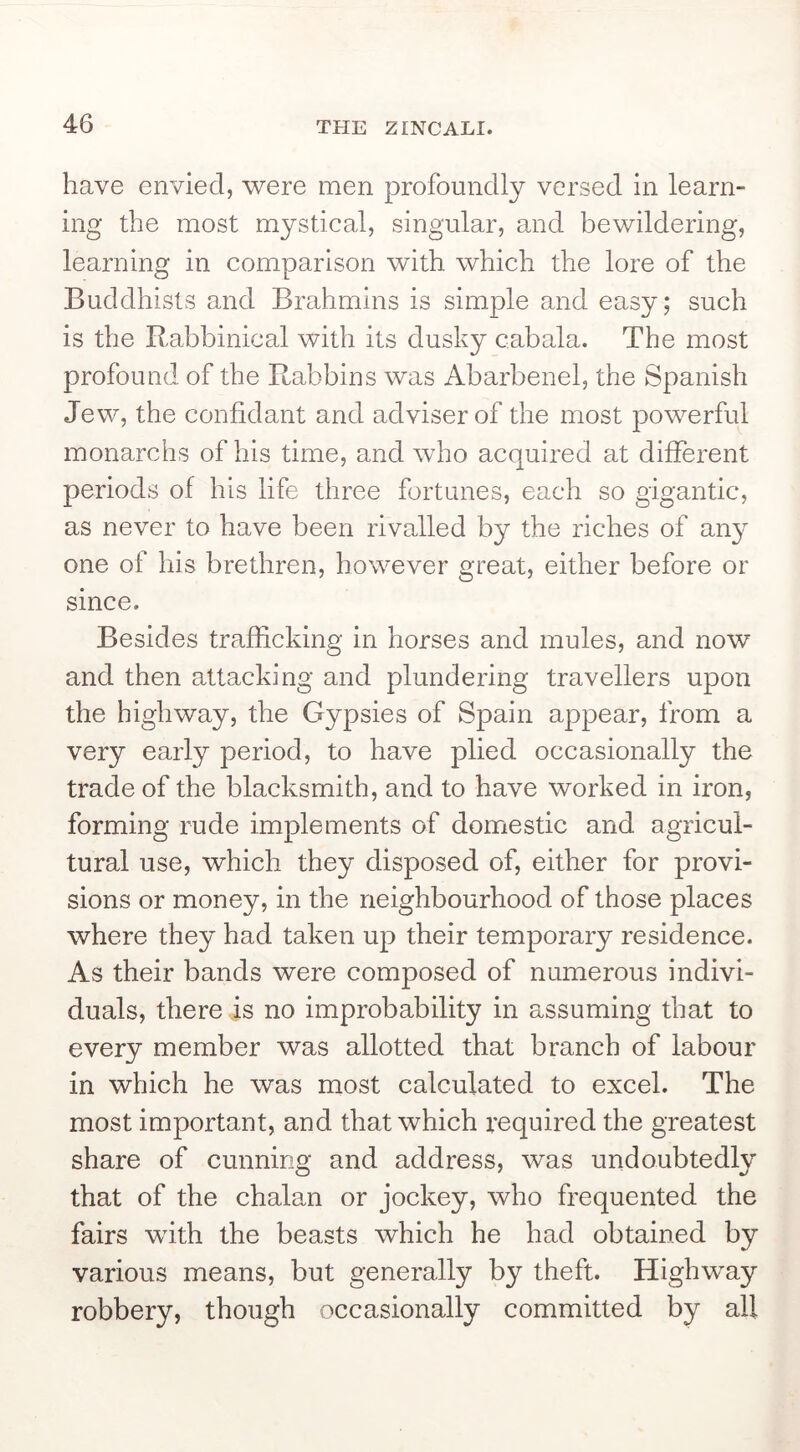have envied, were men profoundly versed in learn- ing the most mystical, singular, and bewildering, learning in comparison with which the lore of the Buddhists and Brahmins is simple and easy; such is the Rabbinical with its dusky cabala. The most profound of the Rabbins was Abarbenel, the Spanish Jew, the confidant and adviser of the most powerful monarchs of his time, and who acquired at different periods of his life three fortunes, each so gigantic, as never to have been rivalled by the riches of an}^ one of his brethren, however great, either before or since. Besides trafficking in horses and mules, and now and then attacking and plundering travellers upon the highway, the Gypsies of Spain appear, from a very early period, to have plied occasionally the trade of the blacksmith, and to have worked in iron, forming rude implements of domestic and agricul- tural use, which they disposed of, either for provi- sions or money, in the neighbourhood of those places where they had taken up their temporary residence. As their bands were composed of numerous indivi- duals, there is no improbability in assuming that to every member was allotted that branch of labour in which he was most calculated to excel. The most important, and that which required the greatest share of cunning and address, was undoubtedly that of the chalan or jockey, who frequented the fairs with the beasts which he had obtained by various means, but generally by theft. Highway robbery, though occasionally committed by all