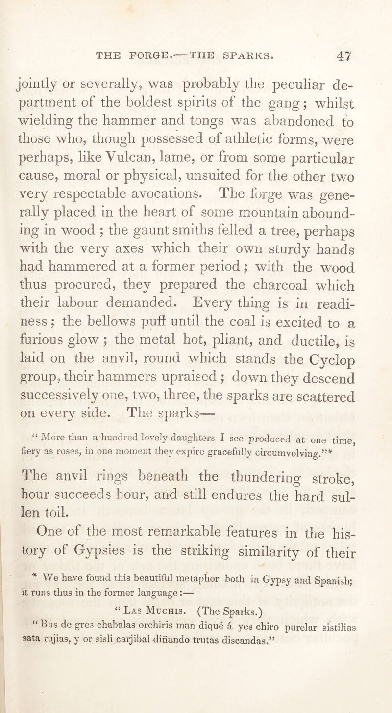 jointly or severally, was probably the peculiar de- partment of the boldest spirits of the gang; whilst wielding the hammer and tongs was abandoned to those who, though possessed of athletic forms, were perhaps, like Vulcan, lame, or from some particular cause, moral or physical, unsuited for the other two very respectable avocations. The forge was gene- rally placed in the heart of some mountain abound- ing in wood ; the gaunt smiths felled a tree, perhaps with the very axes which their own sturdy hands had hammered at a former period ; with the wood thus procured, they prepared the charcoal which their labour demanded. Every thing is in readi- ness ; the bellows pud until the coal is excited to a furious glow ; the metal hot, pliant, and ductile, is laid on the anvil, round which stands the Cyclop group, their hammers upraised ; down they descend successively one, two, three, the sparks are scattered on every side. The sparks— “ More than a hundred lovely daughters I see produced at one time, fiery as roses, in one moment they expire gracefully circumvolving.”*^ The anvil rings beneath the thundering stroke, hour succeeds hour, and still endures the hard sul- len toil. One of the most remarkable features in the his- tory of Gypsies is the striking similarity of their * We have found this beautiful metaphor both in Gypsy and Spanish; It runs thus in the former language:— “ Las Muchis. (The Sparks.) T3us de gres chabalas orchiris man dique a yes chiro purelar sistilias sata rujias, y or sisli carjibal dinando trutas discandas.”