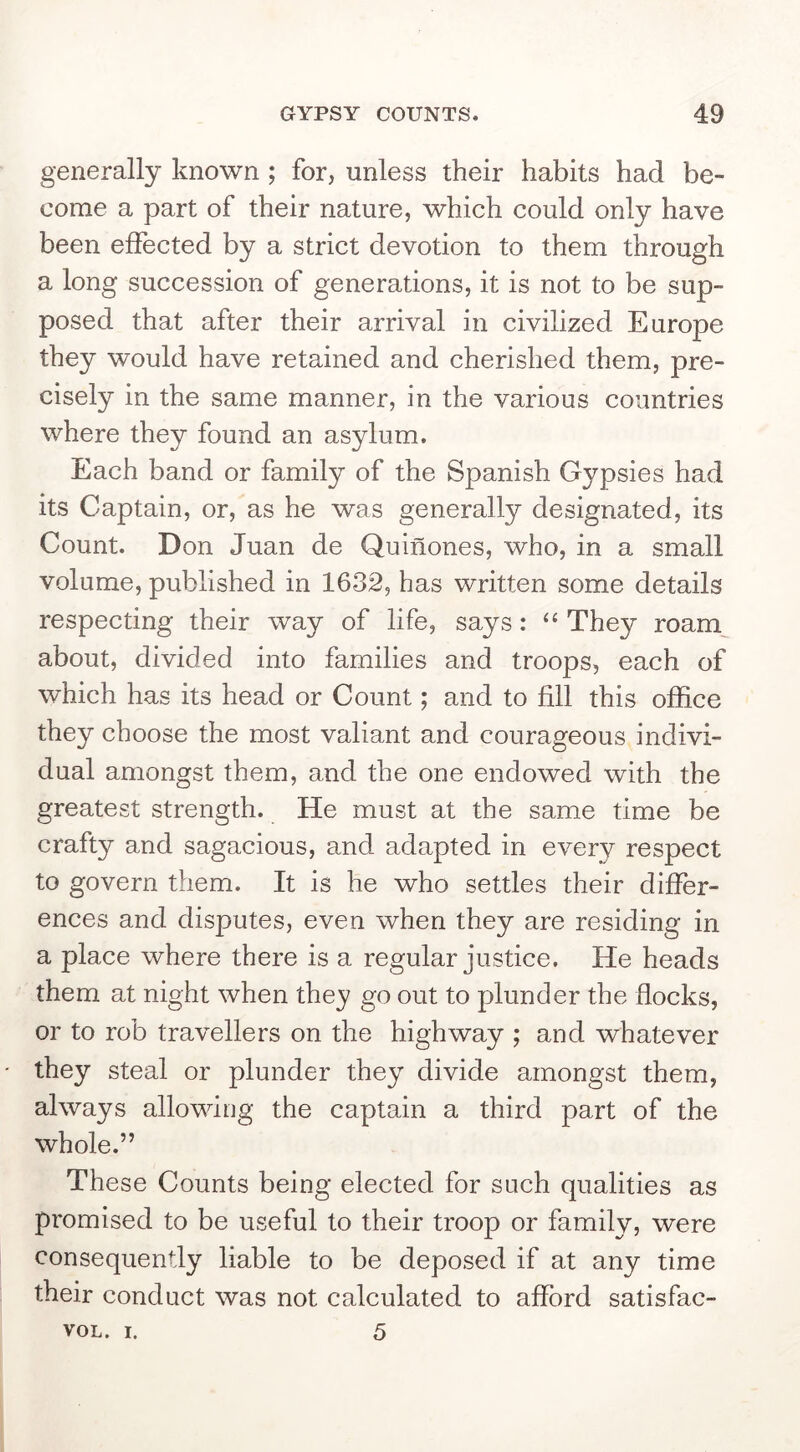 generally known ; for, unless their habits had be- come a part of their nature, which could only have been effected by a strict devotion to them through a long succession of generations, it is not to be sup- posed that after their arrival in civilized Europe they would have retained and cherished them, pre- cisely in the same manner, in the various countries where they found an asylum. Each band or family of the Spanish Gypsies had its Captain, or, as he was generally designated, its Count. Don Juan de Quinones, who, in a small volume, published in 1632, has written some details respecting their way of life, says: ‘‘ They roam,^ about, divided into families and troops, each of which has its head or Count; and to fill this office they choose the most valiant and courageous indivi- dual amongst them, and the one endowed with the greatest strength. He must at the same time be crafty and sagacious, and adapted in every respect to govern them. It is he who settles their differ- ences and disputes, even when they are residing in a place where there is a regular justice. He heads them at night when they go out to plunder the flocks, or to rob travellers on the highway ; and whatever they Steal or plunder they divide amongst them, always allowing the captain a third part of the whole.” These Counts being elected for such qualities as promised to be useful to their troop or family, were consequently liable to be deposed if at any time their conduct was not calculated to afford satisfac- 5 VOL. I.