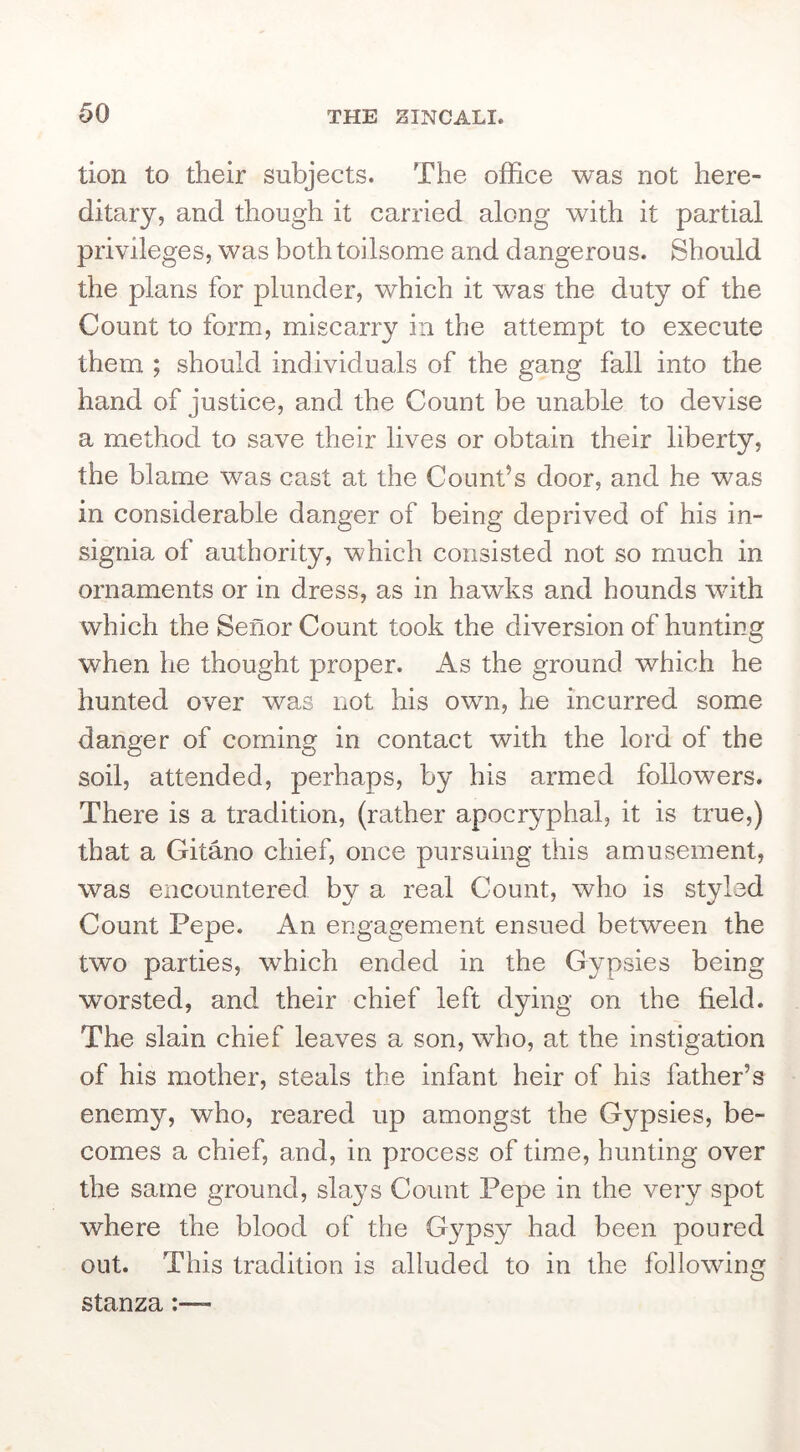 tion to their subjects. The office was not here- ditary, and though it carried along with it partial privileges, was both toilsome and dangerous. Should the plans for plunder, which it was the duty of the Count to form, miscarry in the attempt to execute them ; should individuals of the gang fall into the hand of justice, and the Count be unable to devise a method to save their lives or obtain their liberty, the blame was cast at the Count’s door, and he was in considerable danger of being deprived of his in- signia of authority, which consisted not so much in ornaments or in dress, as in hawks and hounds with which the Senor Count took the diversion of hunting when he thought proper. As the ground which he hunted over was not his own, he incurred some danger of coming in contact with the lord of the soil, attended, perhaps, by his armed followers. There is a tradition, (rather apocryphal, it is true,) that a Gitano chief, once pursuing this amusement, was encountered by a real Count, who is styled Count Pepe. An engagement ensued between the two parties, which ended in the Gypsies being worsted, and their chief left dying on the field. The slain chief leaves a son, who, at the instigation of his mother, steals the infant heir of his father’s enemy, who, reared up amongst the Gypsies, be- comes a chief, and, in process of time, hunting over the same ground, slays Count Pepe in the very spot where the blood of the Gypsy had been poured out. This tradition is alluded to in the following stanza:
