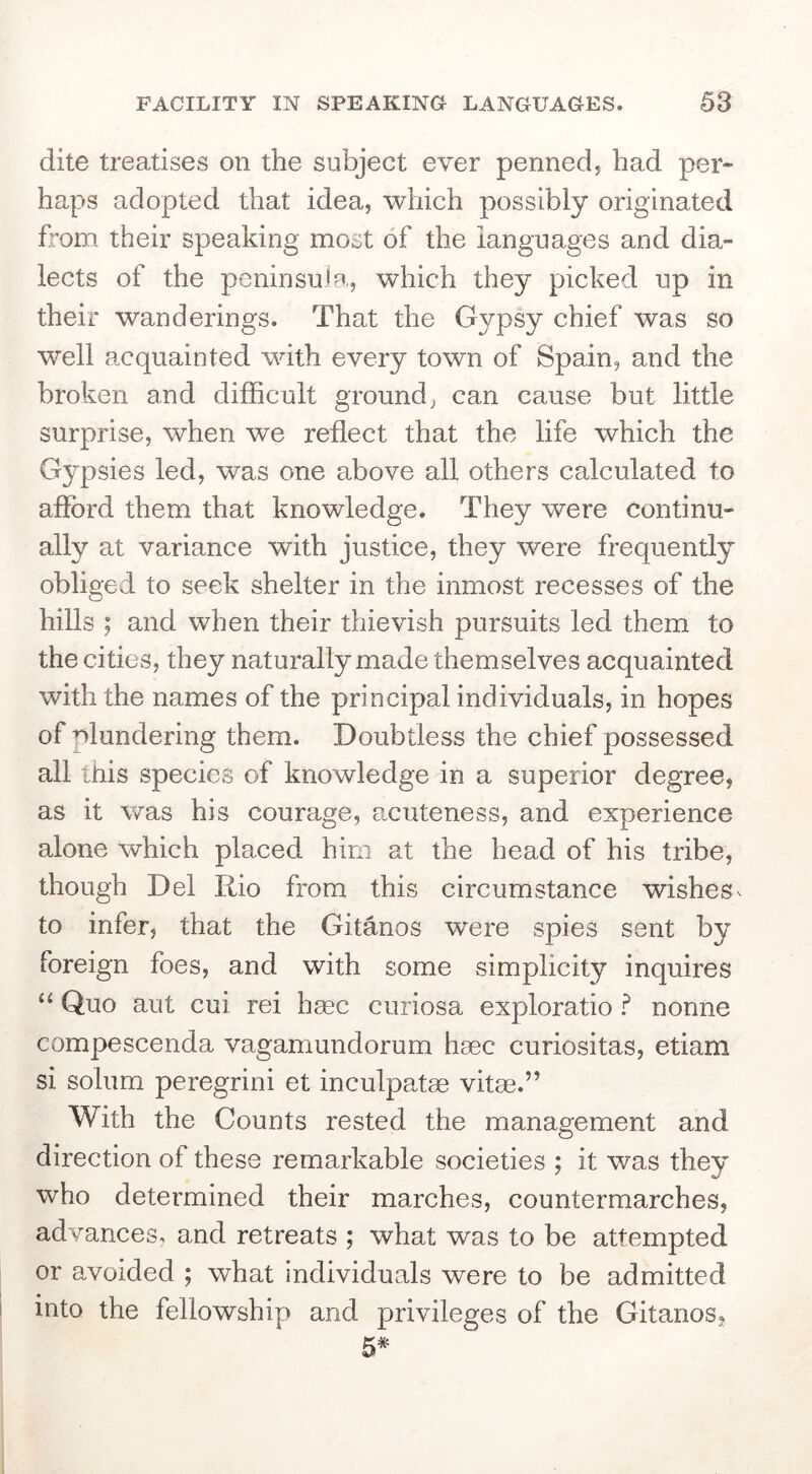 dite treatises on the subject ever penned, had per- haps adopted that idea, which possibly originated from their speaking most of the languages and dia- lects of the peninsuJp., which they picked up in their wanderings. That the Gypsy chief was so well acquainted with every town of Spain, and the broken and difficult ground, can cause but little surprise, when we reflect that the life which the Gypsies led, was one above all others calculated to afford them that knowledge. They were continu- ally at variance with justice, they were frequently obliged to seek shelter in the inmost recesses of the hills ; and when their thievish pursuits led them to the cities, they naturally made themselves acquainted with the names of the principal individuals, in hopes of plundering them. Doubtless the chief possessed all this species of knowledge in a superior degree, as it was his courage, a^cuteness, and experience alone which placed him at the head of his tribe, though Del Rio from this circumstance wishes^ to infer, that the Gitanos were spies sent by foreign foes, and with some simplicity inquires “ Quo aut cui rei hsec curiosa exploratio ? nonne compescenda vagamundorum haec curiositas, etiam si solum peregrin! et inculpatae vitae.” With the Counts rested the management and direction of these remarkable societies ; it was they who determined their marches, countermarches, advances, and retreats ; what was to be attempted or avoided ; what individuals were to be admitted into the fellowship and privileges of the Gitanos, 5*