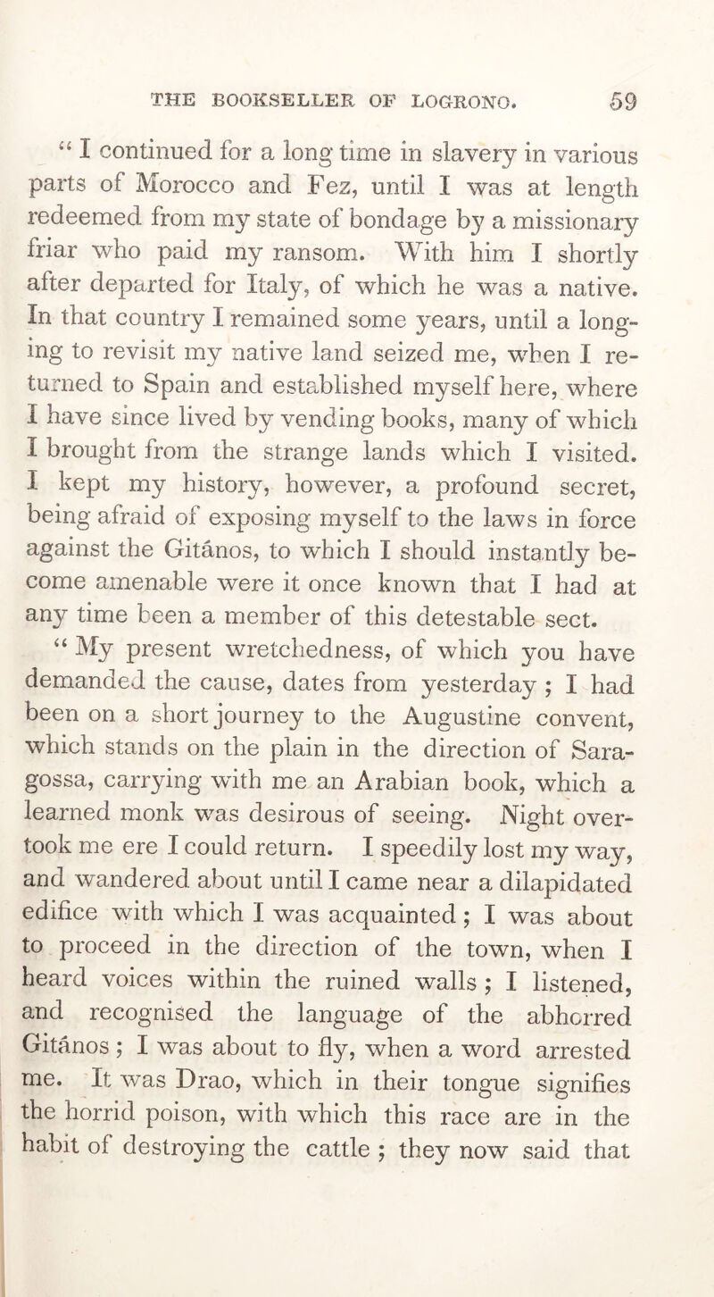 ‘‘ I continued for a long time in slavery in various parts of Morocco and Fez, until I was at length redeemed from my state of bondage by a missionary friar who paid my ransom. With him I shortly after departed for Italy, of which he was a native. In that country I remained some years, until a long- ing to revisit my native land seized me, when I re- turned to Spain and esta^blished myself here, where I have since lived by vending books, many of which I brought from the strange lands which I visited. I kept my history, however, a profound secret, being afraid of exposing myself to the laws in force against the Gitanos, to which I should insta-ntly be- come amenable were it once known that I had at any time been a member of this detestable sect. “ My present wretchedness, of which you have demanded the cause, dates from yesterday ; I had been on a short journey to the Augustine convent, which stands on the plain in the direction of Sara- gossa, carrying with me an Arabian book, which a learned monk was desirous of seeing. Night over- took me ere I could return. I speedily lost my way, and wandered about until I came near a dilapidated edifice with which I was acquainted; I was about to proceed in the direction of the town, when I heard voices within the ruined walls ; I listened, and recognised the language of the abhorred Gitanos ; I was about to fly, when a word arrested me. It was Drao, which in their tongue signifies the horrid poison, with which this race are in the habit of destroying the cattle ; they now said that