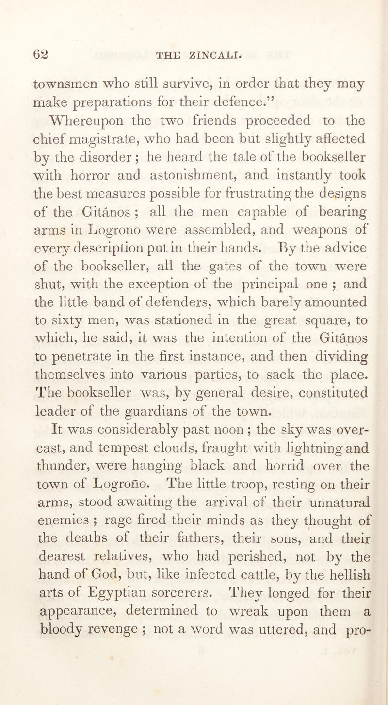 townsmen who still survive, in order that they may make preparations for their defence.” Whereupon the two friends proceeded to the chief magistrate, who had been but slightly affected by the disorder; he heard the tale of the bookseller with horror and astonishment, and instantly took the best measures possible for frustrating the designs of the Gitanos ; all the men capable of bearing arms in Logrono were assembled, and weapons of every description put in their hands. By the advice of the bookseller, all the gates of the town were shut, with the exception of the principal one ; and the little band of defenders, which barely amounted to sixty men, was stationed in the great square, to which, he said, it was the intention of the Gitanos to penetrate in the first instance, and then dividing themselves into various parties, to sack the place. The bookseller was, by general desire, constituted leader of the guardians of the town. It was considerably past noon ; the sky was over- cast, and tempest clouds, fraught with lightning and thunder, were hanging black and horrid over the town of Logrono. The little troop, resting on their arms, stood awaiting the arrival of their unnatural enemies ; rage fired their minds as they thought of the deaths of their fathers, their sons, and their dearest relatives, who had perished, not by the hand of God, but, like infected cattle, by the hellish arts of Egyptian sorcerers. They longed for their appearance, determined to wreak upon them a bloody revenge ; not a word was uttered, and pro-