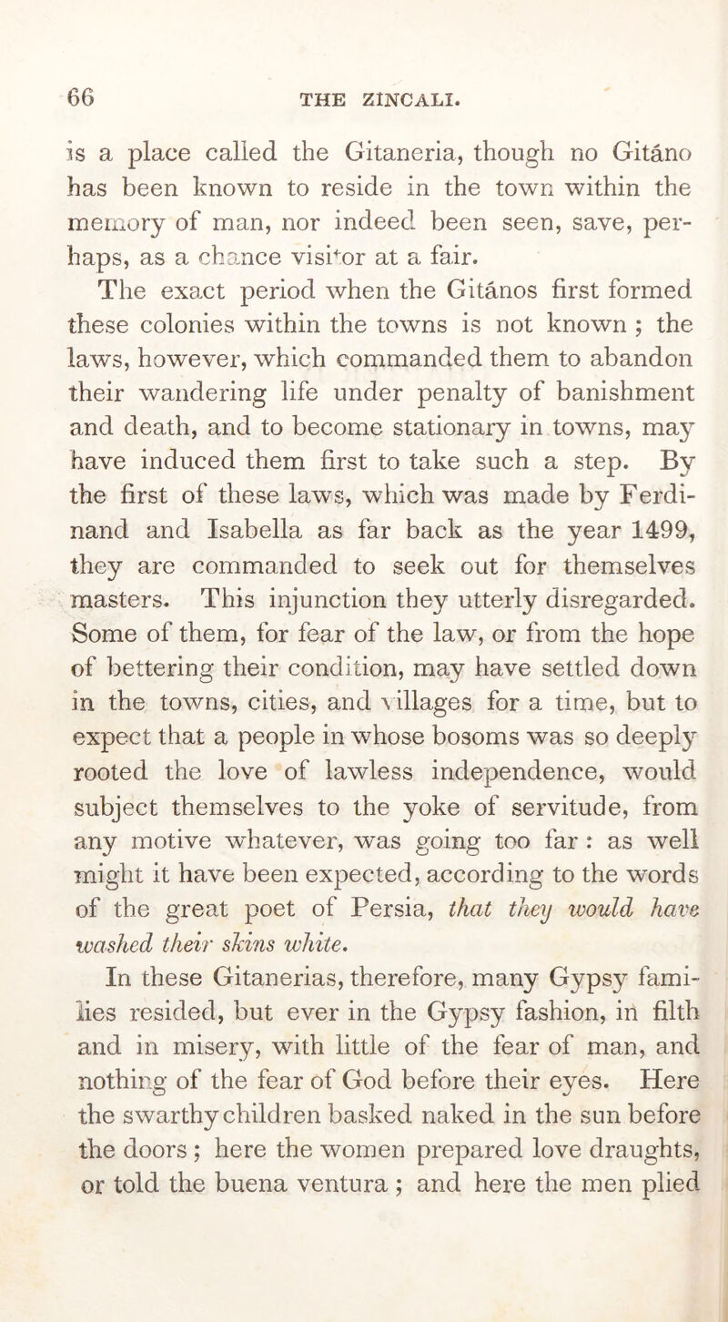 is a place called the Gitaneria, though no Gitano has been known to reside in the town within the memory of man, nor indeed been seen, save, per- haps, as a chance visbor at a fair. The exact period when the Gitanos first formed these colonies within the towns is not known ; the laws, however, which commanded them to abandon their wandering life under penalty of banishment and death, and to become stationary in towns, ma}^ have induced them first to take such a step. By the first of these laws, which was made by Ferdi- nand and Isabella as far back as the year 1499, they are commanded to seek out for themselves masters. This injunction they utterly disregarded. Some of them, for fear of the law, or from the hope of bettering their condition, may have settled down in the towns, cities, and \ illages for a time, but to expect that a people in whose bosoms was so deeply rooted the love of lawless independence, would subject themselves to the yoke of servitude, from any motive w^hatever, was going too far : as well might it have been expected, according to the words of the great poet of Persia, that they would have washed then shins white. In these Gitanerias, therefore, many Gypsy fami- lies resided, but ever in the Gypsy fashion, in filth and in misery, with little of the fear of man, and nothing of the fear of God before their eyes. Here the swarthy children basked naked in the sun before the doors ; here the women prepared love draughts, or told the buena ventura ; and here the men plied