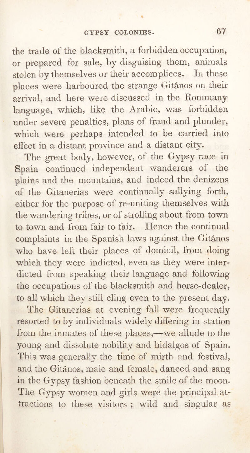the trade of the blacksmith, a forbidden occupation, or prepared for sale, by disguising them, animals stolen by themselves or their accomplices. In these places were harboured the strange Gitanos on their arrival, and here weie discussed in the Rommany language, which, like the Arabic, was forbidden under severe penalties, plans of fraud and plunder, which were perhaps intended to be carried into effect in a distant province and a distant city. The great body, however, of the Gypsy race in Spain continued independent wanderers of the plains and the mountains, and indeed the denizens of the Gitanerias were continually sallying forth, either for the purpose of re-uniting themselves with the wandering tribes, or of strolling about from town to town and from fair to fair. Hence the continual complaints in the Spanish laws against the Gitanos who have left their places of domicil, from doing which they were indicted, even as they were inter- dicted from speaking their language and following the occupations of the blacksmith and horse-dealer, to all which they still cling even to the present day. The Gitanerias at evening fall were frequently resorted to by individuals widely diflfering in station from the inmates of these places,—we allude to the young and dissolute nobility and hidalgos of Spain. This was generally the time of mirth and festival, and the Gitanos, male and female, danced and sang in the Gypsy fashion beneath the smile of the moon. The Gypsy women and girls wep the principal at- tractions to these visitors ; wild and singular as