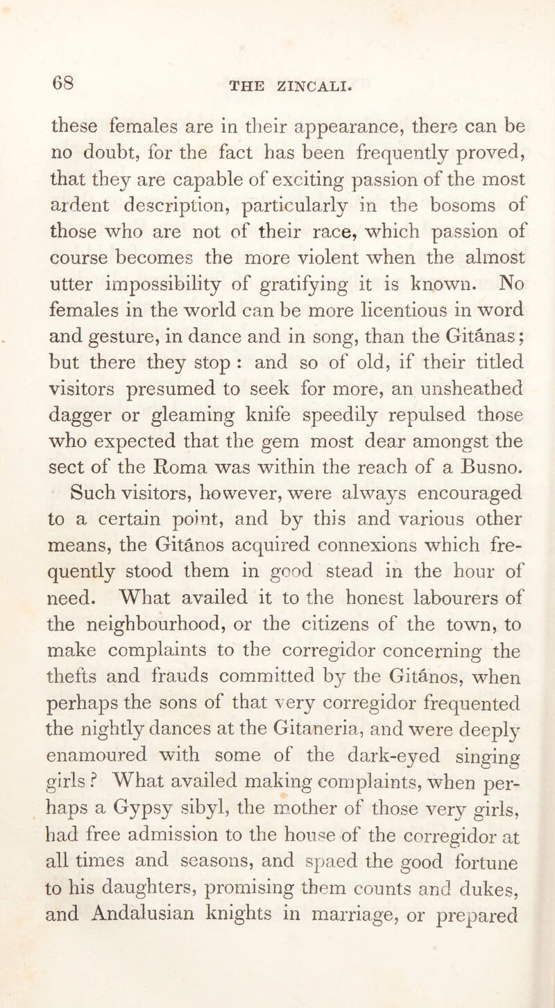 these females are in their appearance, there can be no doubt, for the fact has been frequently proved, that they are capable of exciting passion of the most ardent description, particularly in the bosoms of those who are not of their race, which passion of course becomes the more violent when the almost utter impossibility of gratifying it is known. No females in the world can be more licentious in word and gesture, in dance and in song, than the Gitanas; but there they stop ; and so of old, if their titled visitors presumed to seek for more, an unsheathed dagger or gleaming knife speedily repulsed those who expected that the gem most dear amongst the sect of the Roma was within the reach of a Busno. Such visitors, however, were always encouraged to a certain point, and by this and various other means, the Gitanos acquired connexions which fre- quently stood them in good stead in the hour of need. What availed it to the honest labourers of the neighbourhood, or the citizens of the town, to make complaints to the corregidor concerning the thefts and frauds committed by the Gitanos, when perhaps the sons of that very corregidor frequented the nightly dances at the Gitaneria, and were deepl^^ enamoured with some of the dark-eyed singing girls What availed making complaints, when per- haps a Gypsy sibyl, the mother of those very girls, had free admission to the house of the corregidor at all times and seasons, and spaed the good fortune to his daughters, promising them counts and dukes, and Andalusian knights in marriage, or prepared