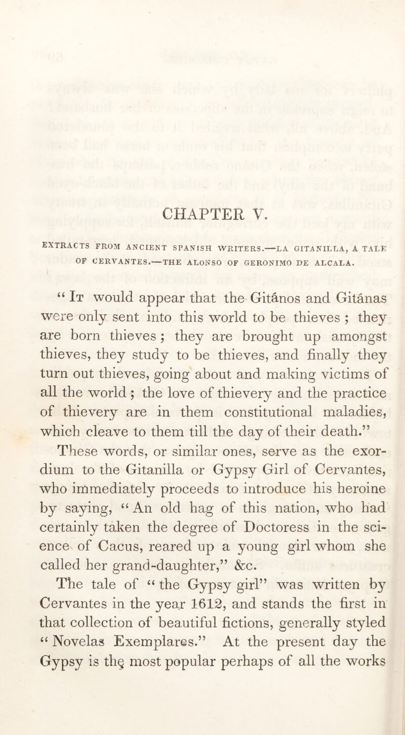 extracts from ancient SPANISH WRITERS.—LA GITANILLA, A TALE OF CERVANTES.—THE ALONSO OF GERONIMO HE ALCALA. “ It would appear that the Gitanos and Gitanas were only sent into this world to be thieves ; they are born thieves ; they are brought up amongst thieves, they study to be thieves, and finally they turn out thieves, going about and making victims of all the world; the love of thievery and the practice of thievery are in them constitutional maladies, which cleave to them till the day of their death.” These words, or similar ones, serve as the exor- dium to the Gitanilla or Gypsy Girl of Cervantes, who immediately proceeds to introduce his heroine by saying, An old hag of this nation, who had certainly taken the degree of Doctoress in the sci- encex of Cacus, reared up a young girl whom she called her grand-daughter,” &c. The tale of “ the Gypsy girl” was written by Cervantes in the year 1612, and stands the first in that collection of beautiful fictions, generally styled “ Novelas Exemplarss.” At the present day the Gypsy is th§ most popular perhaps of all the works