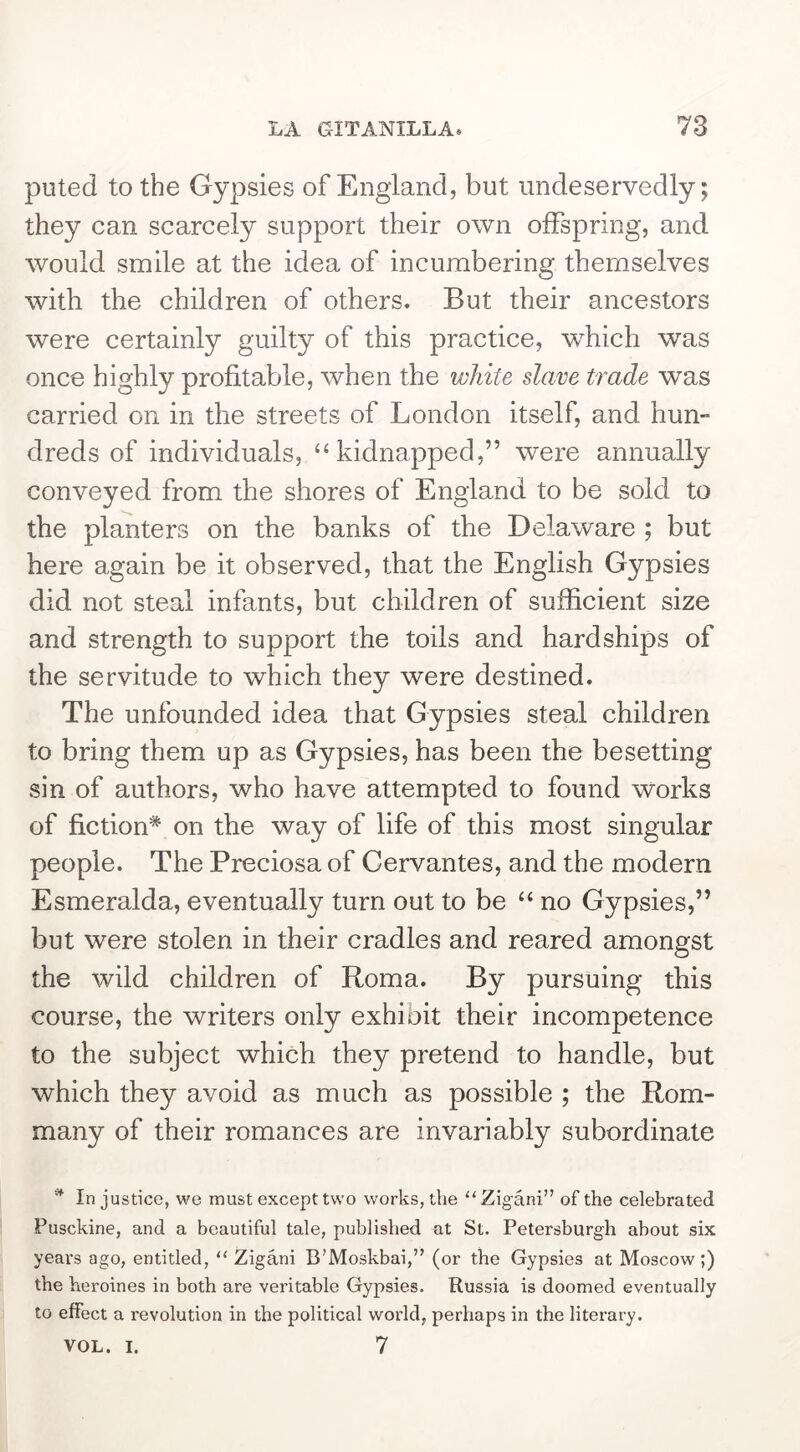 puted to the Gypsies of England, but undeservedly; they can scarcely support their own offspring, and would smile at the idea of incumbering themselves with the children of others. But their ancestors were certainly guilty of this practice, which was once highly profitable, when the white slave trade was carried on in the streets of London itself, and hum dreds of individuals, ‘‘kidnapped,” were annually conveyed from the shores of England to be sold to the planters on the banks of the Delaware ; but here again be it observed, that the English Gypsies did not steal infants, but children of sufficient size and strength to support the toils and hardships of the servitude to which they were destined. The unfounded idea that Gypsies steal children to bring them up as Gypsies, has been the besetting sin of authors, who have attempted to found works of fiction* on the way of life of this most singular people. The Preciosa of Cervantes, and the modern Esmeralda, eventually turn out to be “ no Gypsies,” but were stolen in their cradles and reared amongst the wild children of Roma. By pursuing this course, the writers only exhibit their incompetence to the subject which they pretend to handle, but which they avoid as much as possible ; the Rom- many of their romances are invari ^ In justice, we must except two works, the “ Zigani” of the celebrated Pusckine, and a beautiful tale, published at St. Petersburgh about six years ago, entitled, “ Zigani B’Moskbai,” (or the Gypsies at Moscow;) the heroines in both are veritable Gypsies. Russia is doomed eventually to effect a revolution in the political world, perhaps in the literary. VOL. I. 7 ably subordinate