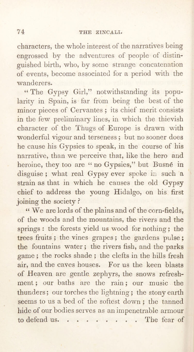 characters, the whole interest of the narratives being engrossed by the adventures of people of distin- guished birth, who, by some strange concatenation of events, become associated for a period with the wanderers. “ The Gypsy Girl,” notwithstanding its popu- larity in Spain, is far from being the best of the minor pieces of Cervantes ; its chief merit consists in the few preliminary lines, in which the thievish character of the Thugs of Europe is drawn with wonderful vigour and terseness ; but no sooner does he cause his Gypsies to speak, in the course of his narrative, than we perceive that, like the hero and heroine, they too are “ no Gypsies,” but Busne in disguise ; what real Gypsy ever spoke in such a strain as that in which he causes the old Gypsy chief to address the young Hidalgo, on his first joining the society ? “We are lords of the plains and of the corn-fields, of the woods and the mountains, the rivers and the springs : the forests yield us wood for nothing; the trees fruits ; the vines grapes; the gardens pulse; the fountains water; the rivers fish, and the parks game; the rocks shade ; the clefts in the hills fresh air, and the caves houses. For us the keen blasts of Heaven are gentle zephyrs, the snows refresh- ment ; our baths are the rain; our music the thunders; our torches the lightning; the stony earth seems to us a bed of the softest down ; the tanned hide of our bodies serves as an impenetrable armour to defend us The fear of
