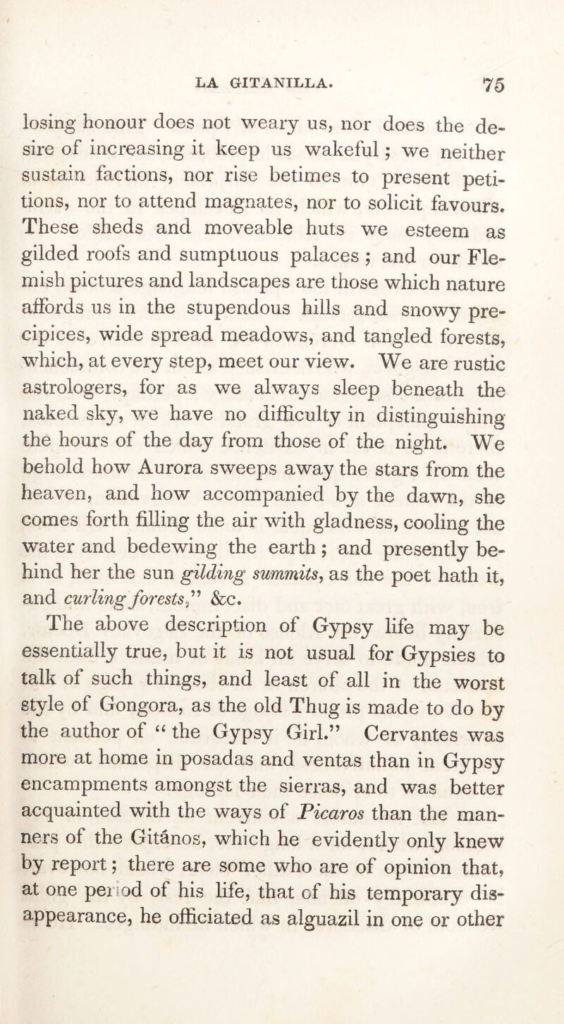 losing honour does not weary us, nor does the de- sire of increasing it keep us wakeful; we neither sustain factions, nor rise betimes to present peti- tions, nor to attend magnates, nor to solicit favours. These sheds and moveable huts we esteem as gilded roofs and sumptuous palaces ; and our Fle- mish pictures and landscapes are those which nature affords us in the stupendous hills and snowy pre- cipices, wide spread meadows, and tangled forests, which, at every step, meet our view. We are rustic astrologers, for as we always sleep beneath the naked sky, we have no difficulty in distinguishing the hours of the day from those of the night. We behold how Aurora sweeps away the stars from the heaven, and how accompanied by the dawn, she comes forth filling the air with gladness, cooling the water and bedewing the earth; and presently be- hind her the sun gilding summits^ as the poet hath it, and cuyiing forests&c. The above description of Gypsy life may be essentially true, but it is not usual for Gypsies to talk of such things, and least of all in the worst style of Gongora, as the old Thug is made to do by the author of the Gypsy Girl.” Cervantes was more at home in posadas and ventas than in Gypsy encampments amongst the sierras, and was better acquainted with the ways of Picaros than the man- ners of the Gitanos, which he evidently only knew by report; there are some who are of opinion that, at one period of his life, that of his temporary dis- appearance, he officiated as alguazil in one or other