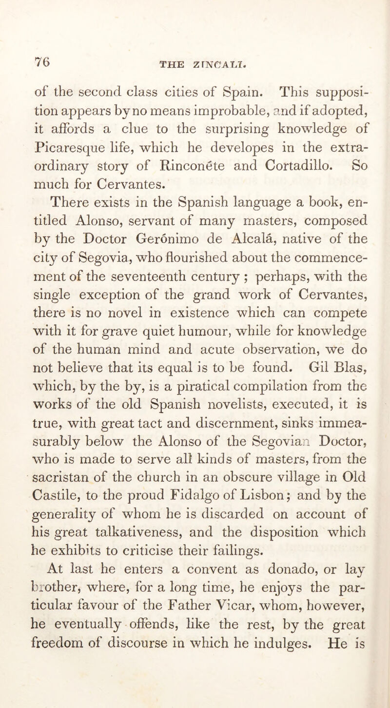 of the second class cities of Spain. This supposi- tion appears by no means improbable, and if adopted, it affords a clue to the surprising knowledge of Picaresque life, which he developes in the extra- ordinary story of Rinconete and Cortadillo. So much for Cervantes. There exists in the Spanish language a book, en- titled Alonso, servant of many masters, composed by the Doctor Geronimo de Alcala, native of the city of Segovia, who flourished about the commence- ment of the seventeenth century ; perhaps, with the single exception of the grand work of Cervantes, there is no novel in existence which can compete with it for grave quiet humour, while for knowledge of the human mind and acute observation, we do not believe that its equal is to be found. Gil Bias, which, by the by, is a piratical compilation from the works of the old Spanish novelists, executed, it is true, with great tact and discernment, sinks immea- surably below the Alonso of the Segovian Doctor, who is made to serve all kinds of masters, from the sacristan of the church in an obscure village in Old Castile, to the proud Fidalgo of Lisbon; and by the generality of whom he is discarded on account of his great talkativeness, and the disposition which he exhibits to criticise their failings. At last he enters a convent as donado, or lay brother, where, for a long time, he enjoys the par- ticular favour of the Father Vicar, whom, however, he eventually offends, like the rest, by the great freedom of discourse in which he indulges. He is