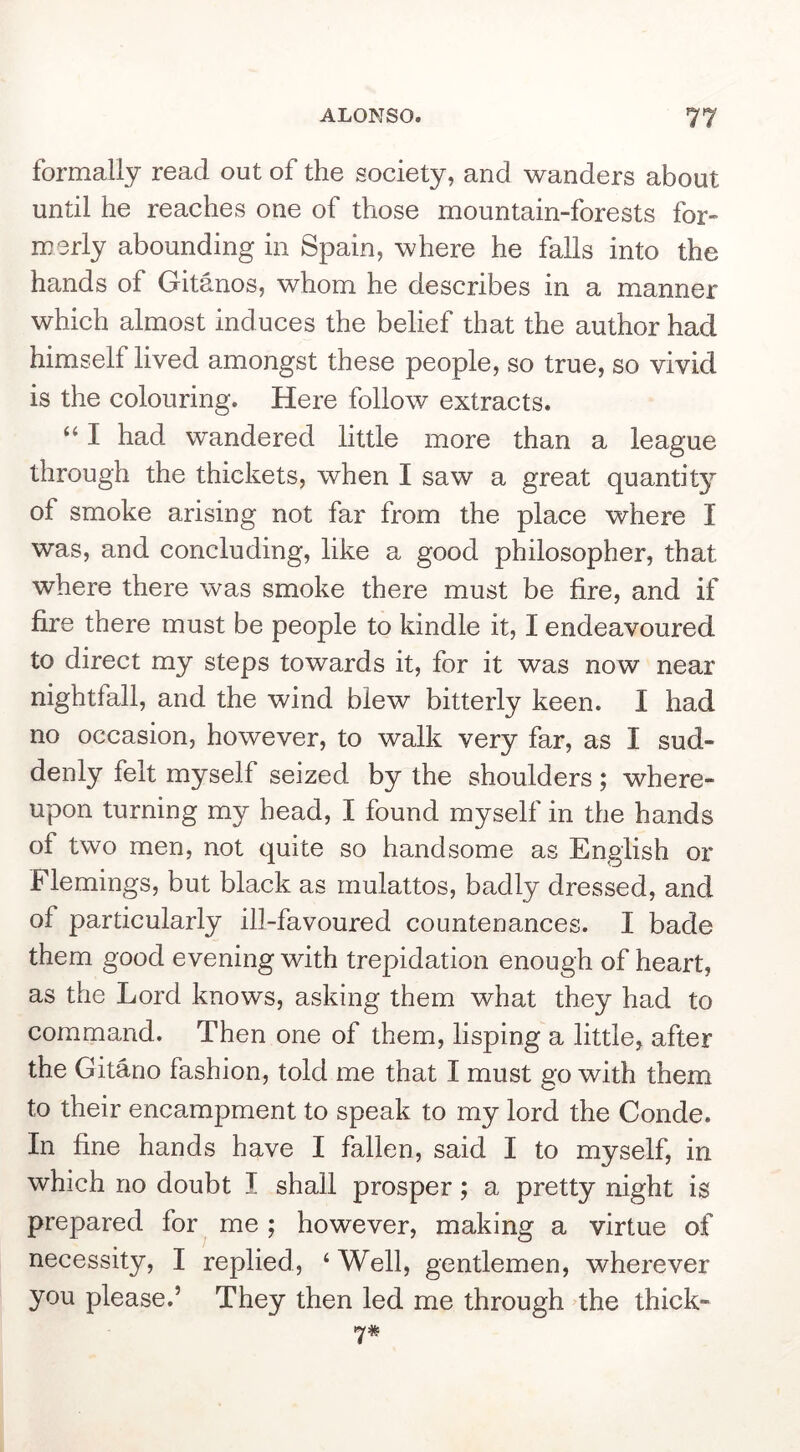 formally read out of the society, and wanders about until he reaches one of those mountain-forests for- merly abounding in Spain, where he falls into the hands of Gitanos, whom he describes in a manner which almost induces the belief that the author had himself lived amongst these people, so true, so vivid is the colouring. Here follow extracts. ‘‘ I had wandered little more than a league through the thickets, when I saw a great quantity of smoke arising not far from the place where I was, and concluding, like a good philosopher, that where there was smoke there must be fire, and if fire there must be people to kindle it, I endeavoured to direct my steps towards it, for it was now near nightfall, and the wind blew bitterly keen. I had no occasion, however, to walk very far, as I sud- denly felt myself seized by the shoulders; where- upon turning my head, I found myself in the hands of two men, not quite so handsome as English or Flemings, but black as mulattos, badly dressed, and of particularly ill-favoured countenances. I bade them good evening with trepidation enough of heart, as the Lord knows, asking them what they had to command. Then one of them, lisping a little, after the Gitano fashion, told me that I must go with them to their encampment to speak to my lord the Conde. In fine hands have I fallen, said I to myself, in which no doubt I shall prosper; a pretty night is prepared for me; however, making a virtue of necessity, I replied, ‘ Well, gentlemen, wherever you please.’ They then led me through the thick-