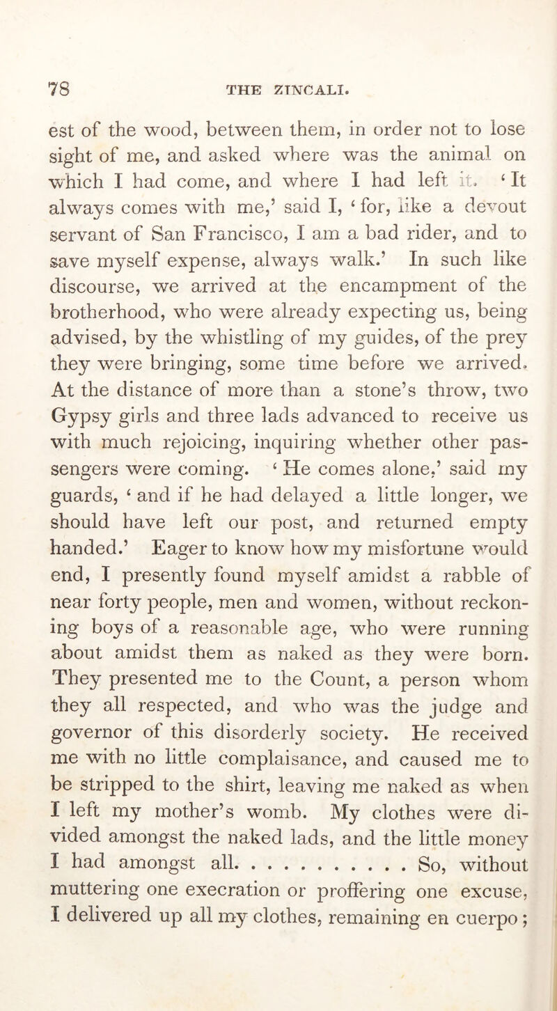 est of the wood, between them, in order not to lose sight of me, and asked where was the animal on which I had come, and where I had left it. ‘ It always comes with me,’ said I, ‘ for, nke a devout servant of San Francisco, I am a bad rider, and to save myself expense, always walk.’ In such like discourse, we arrived at the encampment of the brotherhood, who were already expecting us, being advised, by the whistling of my guides, of the prey they were bringing, some time before we arrived. At the distance of more than a stone’s throw, two Gypsy girls and three lads advanced to receive us with much rejoicing, inquiring whether other pas- sengers were coming. ‘ He comes alone,’ said my guards, ‘ and if he had delayed a little longer, we should have left our post, and returned empty handed.’ Eager to know how my misfortune would end, I presently found myself amidst a rabble of near forty people, men and women, without reckon- ing boys of a reasonable age, who were running about amidst them as naked as they were born. They presented me to the Count, a person whom they all respected, and who was the judge and governor of this disorderly society. He received me with no little complaisance, and caused me to be stripped to the shirt, leaving me naked as when I left my mother’s womb. My clothes were di- vided amongst the naked lads, and the little money I had amongst all So, without muttering one execration or proffering one excuse, I delivered up all my clothes, remaining en cuerpo;