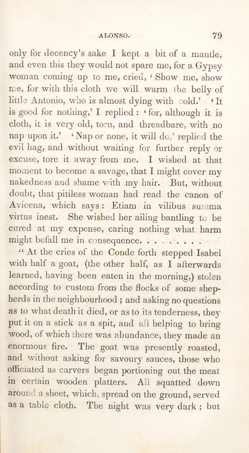 only for decency’s sake I kept a bit of a mantle, and even this they would not spare me, for a Gypsy woman coming up to me, cried, ‘ Show me, show me, for with this cloth we will warm the belly of little Antonio, who is almost dying with cold.’ ‘ It is good for nothing,’ I replied : ^ for, although it is cloth, it is very old, torn, and threadbare, with no nap upon it.’ ^ Nap or none, it will do,’ replied the evil hag, and without waiting for further reply or excuse, tore it away from me. I wished at that moment to become a savage, that I might cover my nakedness and shame with my hair. But, without doubt, that pitiless woman had read the canon of Avicena, which says: Etiam in vilibus summa virtus inest. She wished her ailing bantling to be cured at my expense, caring nothing what harm might befall me in consequence. At the cries of the Conde forth stepped Isabel with half a goat, (the other half, as I afterwards learned, having been eaten in the morning,) stolen according to custom from the flocks of some shep- herds in the neighbourhood ; and asking no questions as to what death it died, or as to its tenderness, they put it on a stick as a spit, and all helping to bring wood, of which there was abundance, they made an enormous fire. The goat wms presently roasted, and without asking for savoury sauces, those who officiated as carvers began portioning out the meat in certain wooden platters. Ail squatted down around a sheet, which, spread on the ground, served as a table cloth. The night was very dark ; but