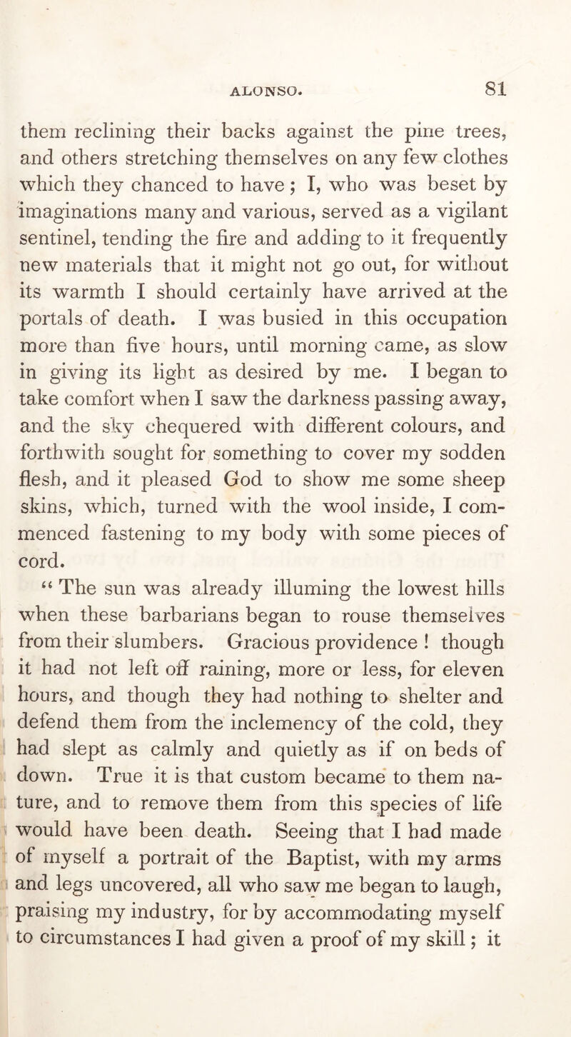 them reclining their backs against the pine trees, and others stretching themselves on any few clothes which they chanced to have; I, who was beset by imaginations many and various, served as a vigilant sentinel, tending the fire and adding to it frequently new materials that it might not go out, for without its warmth I should certainly have arrived at the portals of death. I was busied in this occupation more than five hours, until morning came, as slow in giving its light as desired by me. I began to take comfort when I saw the darkness passing away, and the sky chequered with different colours, and forthwith sought for something to cover my sodden flesh, and it pleased God to show me some sheep skins, which, turned with the wool inside, I com- menced fastening to my body with some pieces of cord. ‘‘ The sun was already illuming the lowest hills when these barbarians began to rouse themselves from their slumbers. Gracious providence ! though it had not left off raining, more or less, for eleven hours, and though they had nothing to shelter and defend them from the inclemency of the cold, they had slept as calmly and quietly as if on beds of down. True it is that custom became* to them na- ture, and to remove them from this species of life would have been death. Seeing that I had made of myself a portrait of the Baptist, with my arms and legs uncovered, all who saw me began to laugh, praising my industry, for by accommodating myself to circumstances I had given a proof of my skill; it