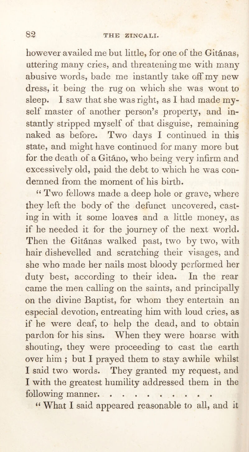 however availed me but little, for one of the Gitanas, uttering many cries, and threatening me with many abusive words, bade me instantly take off my new dress, it being the rug on which she was wont to sleep. I saw that she was right, as I had made my- self master of another person’s property, and in- stantly stripped myself of that disguise, remaining naked as before. Two days I continued in this state, and might have continued for many more but for the death of a Gitano, who being very infirm and excessively old, paid the debt to which he was con- demned from the moment of his birth. ‘‘ Two fellows made a deep hole or grave, where they left the body of the defunct uncovered, cast- ing in with it some loaves and a little money, as if he needed it for the journey of the next world. Then the Gitanas walked past, two by two, with hair dishevelled and scratching their visages, and she who made her nails most bloody performed her duty best, according to their idea. In the rear came the men calling on the saints, and principally on the divine Baptist, for whom they entertain an especial devotion, entreating him with loud cries, as if he were deaf, to help the dead, and to obtain pardon for his sins. When they were hoarse with shouting, they were proceeding to cast the earth over him ; but I prayed them to stay awhile whilst I said two words. They granted my request, and I with the greatest humility addressed them in the following manner “ What I said appeared reasonable to all, and it