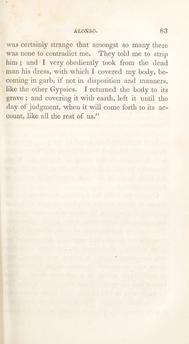 was certainly strange that amongst so many there was none to contradict me. They told me to strip him ; and I very obediently took from the dead man his dress, with which I covered my body, be- coming in garb, if not in disposition and manners, like the other Gypsies. I returned the body to its grave ; and covering it with earth, left it until the day of judgment, when it will come forth to its ac- count, like all the rest of us.”