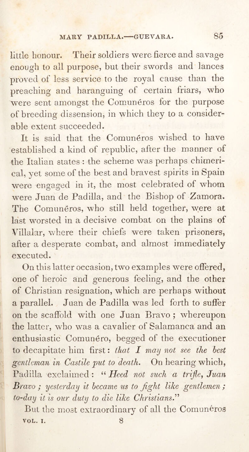 little honour. Their soldiers were fierce and savage enough to all purpose, but their swords and lances proved of less service to the royal cause than the preaching and haranguing of certain friars, who were sent amongst the Comuneros for the purpose of breeding dissension, in which they to a consider- able extent succeeded. It is said that the Comuneros wished to have established a kind of republic, after the manner of the Italian states : the scheme was perhaps chimeri- cal, yet some of the best and bravest spirits in Spain were ensfa^ed in it, the most celebrated of whom were Juan de Padilla, and the Bishop of Zamora. The Comuneros, who still held together, were at last worsted in a decisive combat on the plains of Villaiar, where their chiefs were taken prisoners, after a desperate combat, and almost immediately executed. On this latter occasion, twm examples were offered, one of heroic and generous feeling, and the other of Chi'istian resignation, which are perhaps without a parallel. Juan de Padilla was led forth to suffer on the scaffold with one Juan Bravo ; whereupon the latter, who was a cavalier of Salamanca and an enthusiastic Comunero, begged of the executioner to decapitate him first: (hat I may not see the best gentleman in Castile put to death. On hearing which, Padilla exclaimed : Heed not such a tiijie, Juan Bravo ; yesterday it became us to fight like gentlemen ; to-day it is our duty to die like Christians. But the most extraordinary of all the Comuneros VOL. I. 8