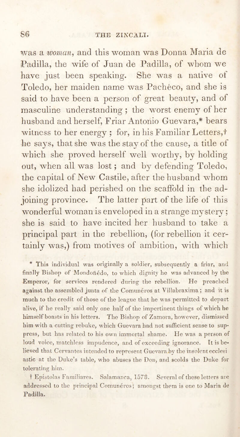 was a ivoman, and this woman was Donna Maria do Padilla, the wife of Juan de Padilla, of whom we have just been speaking. She was a native of Toledo, her maiden name was Pacheco, and she is said to have been a person of great beauty, and of masculine understanding ; the worst enemy of her husband and herself. Friar Antonio Guevara,* bears witness to her energy ; for, in his Familiar Letters,t he says, that she was the stay of the cause, a title of which she proved herself well worthy, by holding out, when all was lost; and by defending Toledo, the capital of New Castile, after the husband whom she idolized had perished on the scaffold in the ad- joining province. The latter part of the life of this wonderful woman is enveloped in a strange mystery; she is said to have incited her husband to take a principal part in the rebellion, (for rebellion it cer- tainly was,) from motives of ambition, with which * This individual was originally a soldier, subsequently a friar, and finally Bishop of Mondonedo, to which dignity he was advanced by the Emperor, for services rendered during the rebellion. He preached against the assembled junta of the Comuneros at Villabraxima; and it is much to the credit of those of the league that he was permitted to depart alive, if he really said only one half of the impertinent things of which he himself boasts in his letters. The Bishop of Zamora, however, dismissed him with a cutting rebuke, which Guevara had not sufficient sense to sup- press, but has related to his own immortal shame. He was a person of loud voice, matchless impudence, and of exceeding ignorance. It is be- lieved that Cervantes intended to represent Guevara by the insolent ecclesi astic at the Duke’s table, who abuses the Don, and scolds the Duke for tolerating him. t Epistolas Familiares. .Salamanca, 1578. Several of these letters are addressed to the principal Comuneros; amongst them is one to Maria de Padilla.