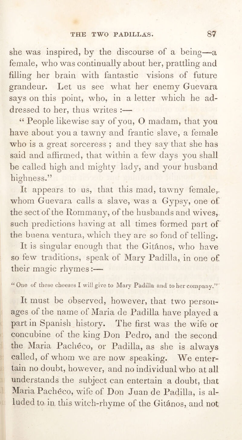 she was inspired, by the discourse of a being—>a female, who was continually about her, prattling and filling her brain with fantastic visions of future grandeur. Let us see what her enemy Guevara says on this point, who, in a letter which he ad- dressed to her, thus writes :— “ People likewise say of you, O madam, that you have about you a tawny and frantic slave, a female who is a great sorceress ; and they say that she has said and affirmed, that within a few days you shall be called high and mighty lady, and your husband hiffimess.” O It appears to us, that this mad, tawny female^, whom Guevara calls a slave, was a Gypsy, one of the sect of the Rommany, of the husbands and wives,, such predictions having at all times formed part of the buena ventura, which they are so fond of telling. It is singular enough that the Gitanos, who have so few traditions, speak of Mary Padilla, in one of their magic rhymes :—- “One of these cheeses I will give to Mary Padilla and to her company.’'' It must be observed, however, that two person- ages of the name ol Maria de Padilla have played a part in Spanish history. The first was the wife or concubine of the king Don Pedro, and the second the Maria Pacheco, or Padilla, as she is always called, of whom we are now speaking. We enter- tain no doubt, however, and no individual who at all understands the subject can entertain a doubt, that Maria Pacheco, wife of Don Juan de Padilla, is al- luded to, in. this witch-rhyme of the Gitanos, and not