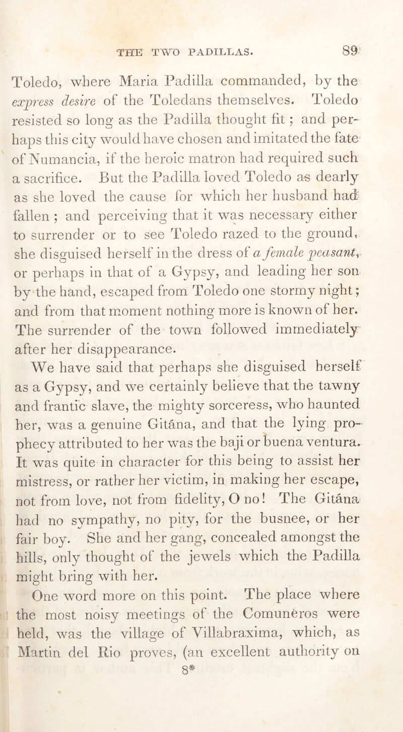 Toledo, where Maria Padilla commanded, by the express desire of the Toledans themselves. Toledo resisted so long as the Padilla thoLight fit; and per- haps this city would have chosen and imitated the fate of Numancia, if the heroic matron had required such a sacrifice. But the Padilla loved Toledo as dearly as she loved the cause for which her husband had fallen ; and perceiving that it was necessary either to surrender or to see Toledo razed to the ground, she disguised herself in the dress of a female peasant, or perhaps in that of a Gypsy, and leading her son by the hand, escaped from Toledo one stormy night; and from that mLoment nothing more is known of her. The surrender of the town followed immediately after her disappearance. We have said that perhaps she disguised herself as a Gypsy, and we certainly believe that the tawny and frantic slave, the mighty sorceress, who haunted her, was a genuine Gitana, and that the lying pro- phecy attributed to her wms the baji or buena ventura. It was quite in character for this being to assist her mistress, or rather her victim, in making her escape, not from love, not from fidelity, O no! The Gitmia had no sympathy, no pity, for the busnee, or her fair boy. She and her gang, concealed amongst the hills, only thought of the jewels which the Padilla might bring with her. One word more on this point. The place where the most noisy meetings of the Comuneros were held, was the village of Villabra,xima, which, as Martin del Rio proves, (an excellent authority on 8#