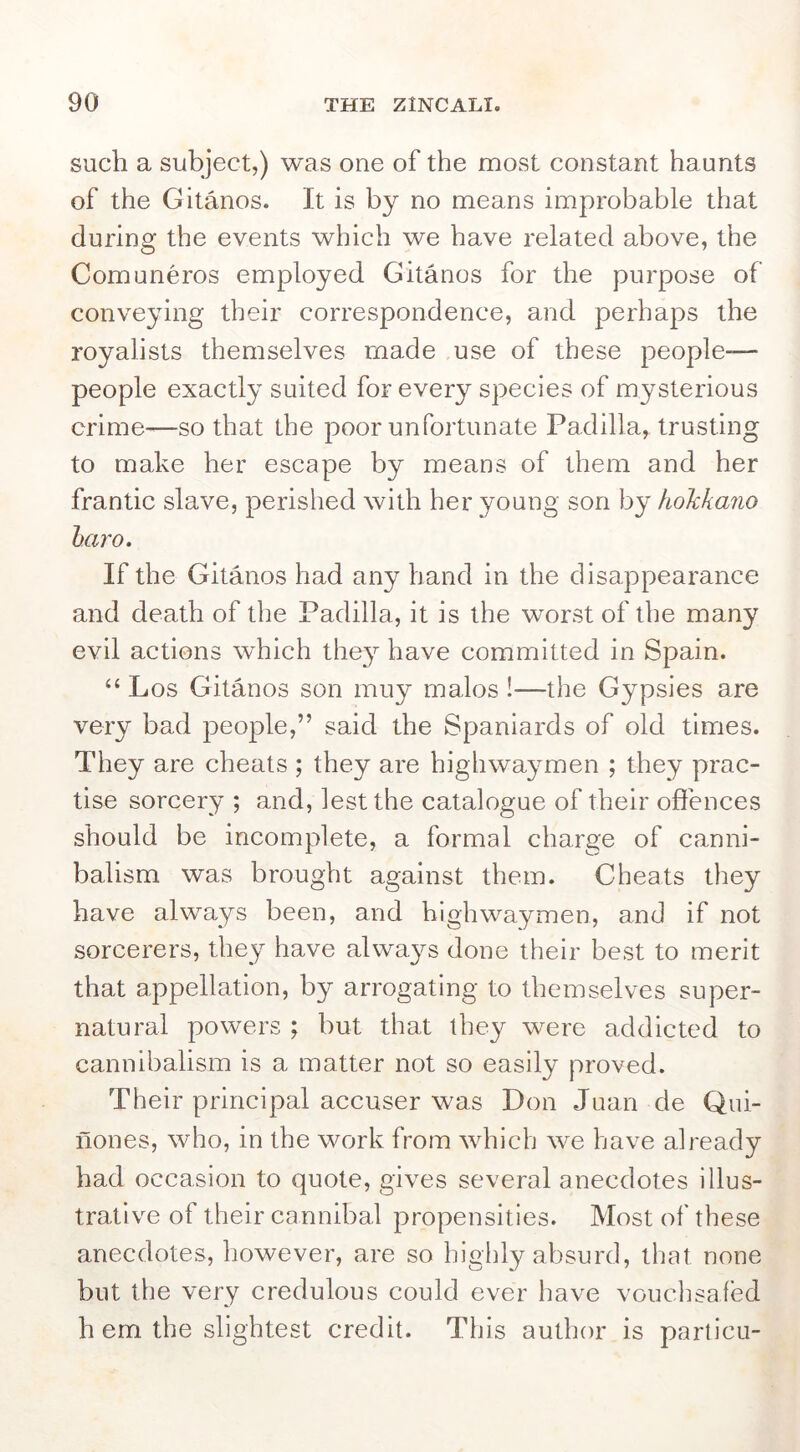 such a subject,) was one of the most constant haunts of the Gitanos. It is by no means improbable that during the events which we have related above, the Comuneros employed Gitanos for the purpose of conveying their correspondence, and perhaps the royalists themselves made use of these people-— people exactly suited for every species of mysterious crime—so that the poor unfortunate Padilla, trusting to make her escape by means of them and her frantic slave, perished with her young son by hokkaiio hai'o. If the Gitanos had any hand in the disappearance and death of the Padilla, it is the worst of the many evil actions which the}^ have committed in Spain. “ Los Gitanos son inuy malos !—the Gypsies are very bad people,” said the Spaniards of old times. They are cheats ; they are highwaymen ; they prac- tise sorcery ; and, lest the catalogue of their offences should be incomplete, a formal charge of canni- balism was brought against them. Cheats they have always been, and highwaymen, and if not sorcerers, they have alwa3^s done their best to merit that appellation, by arrogating to themselves super- natural powers ; but that they were addicted to cannibalism is a matter not so easily proved. Their principal accuser was Don Juan de Qui- nones, who, in the work from which we have already had occasion to quote, gives several anecdotes illus- trative of their cannibal propensities. Most of these anecdotes, however, are so highly absurd, that none but the very credulous could ever have vouclisafed h em the slightest credit. This author is particu-