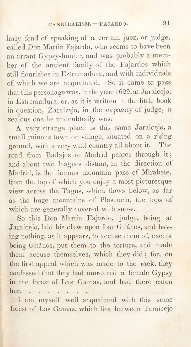 CANNIBALISM. FAJARDO. iarly fond of speaking of a certain juez, or judge, called Don Martin Fajardo, who seems to have been an arrant Gypsy-hunter, and was probably a mem- ber of the ancient family of the Fajardos which still flourishes in Estremadura, and wdth individuals of which we are acquainted. So it came to pass that this personage was, in the year 1629, at Jaraicejo, in Estremadura, or, as it is written in the little book in question, Zaraizejo, in the capacity of judge, a zealous one he undoubtedly was. A very strange place is this same Jaraicejo, a small ruinous town or village, situated on a rising ground, with a very wild country all about it. The road from Badajoz to Madrid passes through it; and about two leagues distant, in the direction of Madrid, is the famous mountain pass of Mirabete, from the top of which you enjoy a most picturesque view across the Tagus, which flows below, as far as the huge mountains of Plasencia, the tops of which are generally covered with snow. So this Don Martin Fajardo, judge, being at Jaraicejo, laid his claw upon four Gitanos, and hav- ing nothing, as it appears, to accuse them of, except being Gitanos, put them to the torture, and made them accuse themselves, wdiich they did ; for, on the first appeal which was made to the rack, they confessed that they had murdered a female Gypsy in the forest of Las Gamas, and had there eaten hei. • a •. • «. • •. I am myself well acquainted with this same forest of Las Gamas, which lies between Jaraicejo