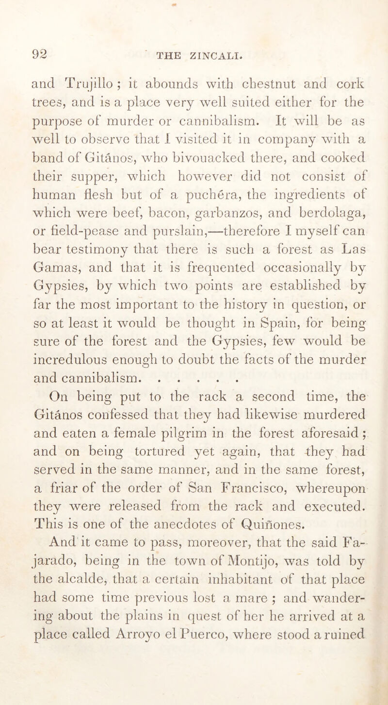 and Trujillo ; it abounds with chestnut and cork trees, and is a place very w'ell suited either for the purpose of murder or cannibalism. It will be as well to observe that I visited it in company with a band of Gitanos, who bivouacked there, and cooked their supper, which however did not consist of human flesh but of a puchera, the ingredients of which were beef, bacon, garbanzos, and berdolaga, or field-pease and purslain,—therefore I myself can bear testimony that there is such a forest as Las Gamas, and that it is frequented occasionally by Gypsies, by w^hich two points are established by far the most important to the history in question, or so at least it would be thought in Spain, for being sure of the forest and the Gypsies, few would be incredulous enough to doubt the facts of the murder and cannibalism On being put to the rack a second time, the Gitanos confessed that they had likewdse murdered and eaten a female pilgrim in the forest aforesaid; and on being tortured yet again, that they had served in the same manner, and in the same forest, a friar of the order of San Francisco, whereupon they were released from the rack and executed. This is one of the anecdotes of Quinones. And it came to pass, moreover, that the said Fa- jarado, being in the town of Montijo, was told by the alcalde, that a certain inhabitant of that place had some time previous lost a mare ; and wander- ing about the plains in quest of her he arrived at a place called Arro^m elPuerco, where stood a ruined