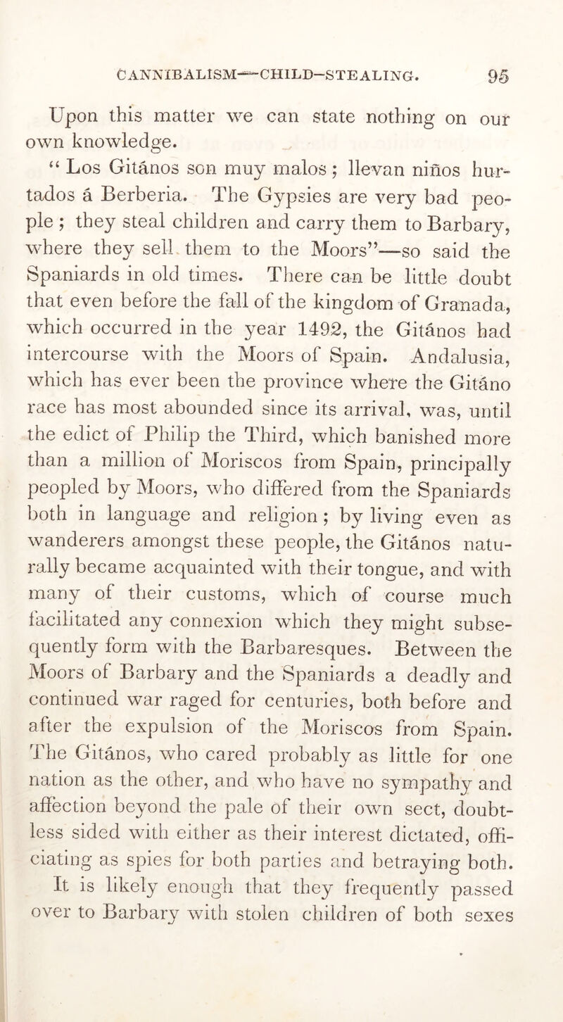 C ANNIE ALISM^CHILD-STEALING. 9§ Upon this matter we can state nothing on our own knowledge. “ Los Gitanos son muy malos ; lie van nines hur” tados a Berberia. The Gypsies are very bad peo- ple ; they steal children and carry them to Barbary, where they sell them to the Moors”—so said the Spaniards in old times. There can be little doubt that even before the fall of the kingdom of Granada, which occurred in the year 1492, the Gitanos had intercourse with the Moors of Spain. Andalusia, which has ever been the province where the Gitano race has most abounded since its arrival, was, until the edict of Philip the Third, which banished more than a million of Moriscos from Spain, principally peopled by Moors, who differed from the Spaniards both in language and religion; by living even as wanderers amongst these people, the Gitanos natu- rally became acquainted with their tongue, and with many of their customs, which of course much facilitated any connexion which they might subse- quently form with the Barbaresques. Between the Moors of Barbary and the Spaniards a deadly and continued war raged for centuries, both before and after the expulsion of the Moriscos from Spain. The Gitanos, who cared probably as little for one nation as the other, and who have no sympathy and affection beyond the pale of their own sect, doubt- less sided with either as their interest dictated, offi- ciating as spies for both parties and betraying both. It is likely enough that they frequently passed over to Barbary with stolen children of both sexes