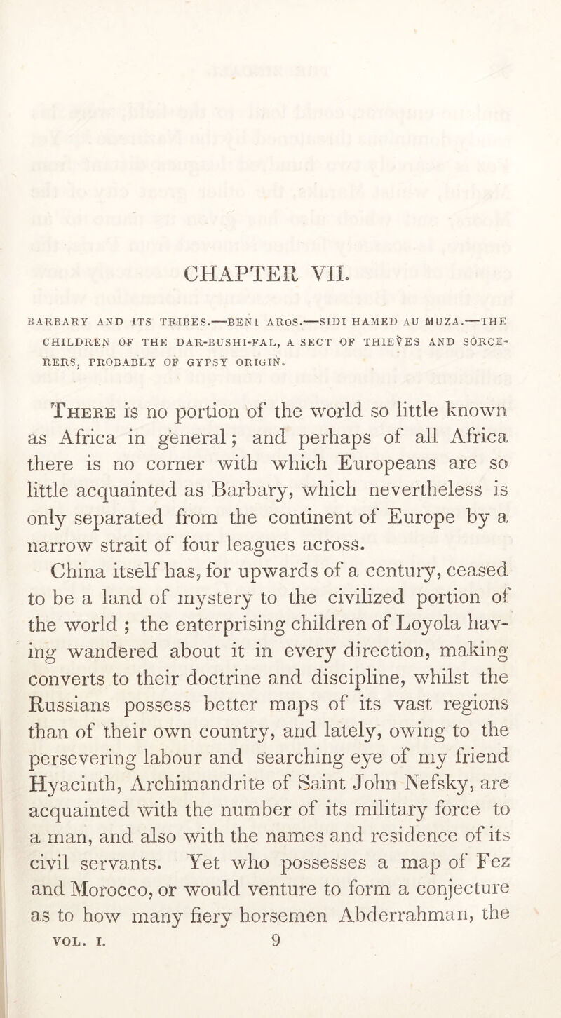 CHAPTER VIL BARBARY AND ITS TRIBES.—BENI AROS. SIDI HAMED AU MUZA.—THE CHILDREN OF THE DAR-BUSHI-FAL, A SECT OF THIEVES AND SORCE- RERS, PROBABLY OF GYPSY ORIGIN. There is no portion of the world so little known as Africa in general; and perhaps of all Africa there is no corner with which Europeans are so little acquainted as Barbary, which nevertheless is only separated from the continent of Europe by a narrow strait of four leagues across. China itself has, for upwards of a century, ceased to be a land of mystery to the civilized portion of the world ; the enterprising children of Loyola hav- ing wandered about it in every direction, making converts to their doctrine and discipline, whilst the Russians possess better maps of its vast regions than of their own country, and lately, owing to the persevering labour and searching eye of my friend Hyacinth, Archimandrite of Saint John Nefsky, are acquainted with the number of its military force to a man, and also with the names and residence of its civil servants. Yet who possesses a map of Fez and Morocco, or would venture to form a conjecture as to how many fiery horsemen Abderrahman, the VOL. I. 9