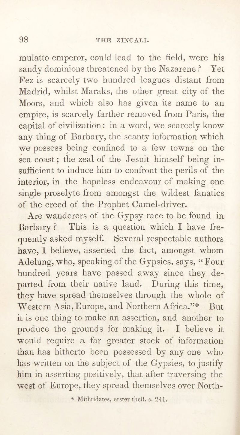 mulatto emperor, could lead to the field, were his sandy dominions threatened by the Nazarene ? Yet Fez is scarcely two hundred leagues distant from Madrid, whilst Maraks, the other great city of the Moors, and which also has given its name to an empire, is scarcely farther removed from Paris, the capital of civilization: in a word, we scarcely know any thing of Barbary, the scanty information which we possess being confined to a few towns on the sea coast; the zeal of the Jesuit himself being in- sufficient to induce him to confront the perils of the interior, in the hopeless endeavour of making one single proselyte from amongst the wildest fanatics of the creed of the Prophet Camel-driver. Are v/anderers of the Gypsy race to be found in Barbary f This is a question which I have fre- quently asked myself. Several respectable authors have, I believe, asserted the fact, amongst whom Adelung, who, speaking of the Gypsies, says, “Four hundred years have passed away since they de- parted from their native land. During this time, they have spread themselves through the whole of Western Asia, Europe, and Northern Africa.”* But it is one thing to make an assertion, and another to produce the grounds for making it. I believe it would require a far greater stock of information than has hitherto been possessed by any one who has written on the subject of the Gypsies, to justify him in asserting positively, that after traversing the west of Europe, they spread themselves over North- *■ Mithridates, erster theil. s. 241.