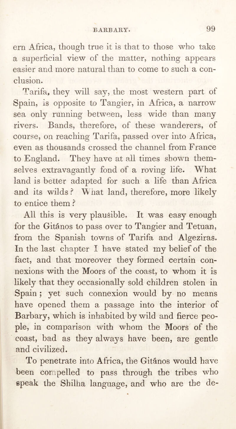 ern Africa, though true it is that to those who take a superficial view of the matter, nothing appears easier and more natural than to come to such a con- clusion. Tarifa, they will say, the most western part of Spain, is opposite to Tangier, in Africa, a narrow sea only running between, less wide than many rivers. Bands, therefore, of these wanderers, of course, on reaching Tarifa, passed over into Africa, even as thousands crossed the channel from France to England. They have at all times shown them- selves extravagantly fond of a roving life. What land is better adapted for such a life than Africa and its wilds ? W hat land, therefore, more likely to entice them All this is very plausible. It was easy enough for the Gitanos to pass over to Tangier and Tetuan, from the Spanish towns of Tarifa and Algeziras. In the last chapter I have stated my belief of the fact, and that moreover they formed certain con- nexions with the Moors of the coast, to whom it is likely that they occasionally sold children stolen in Spain ; yet such connexion would by no means have opened them a passage into the interior of Barbary, which is inhabited by wild and fierce peo- ple, in comparison with whom the Moors of the coast, bad as they always have been, are gentle and civilized. To penetrate into Africa, the Gitanos would have been compelled to pass through the tribes who speak the Shilha language, and who are the de-