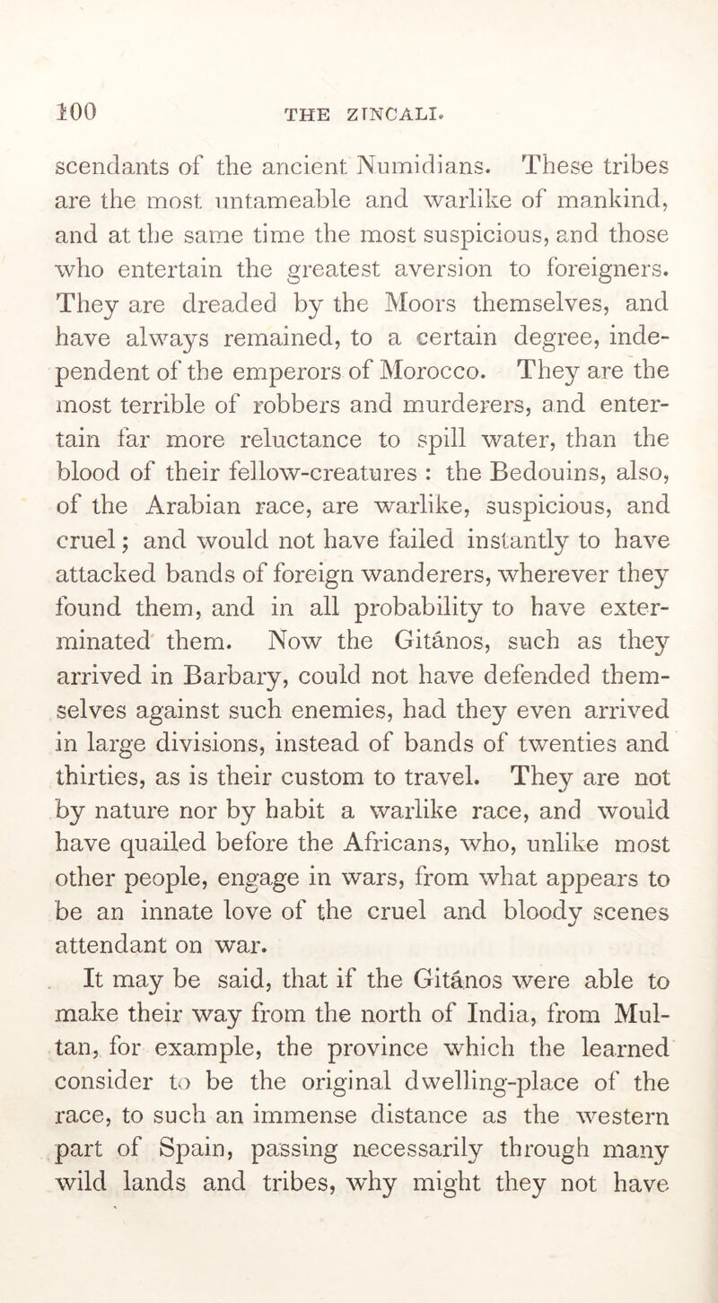 scendants of the ancient Numidians. These tribes are the most nntameable and warlike of mankind, and at the same time the most suspicious, and those who entertain the greatest aversion to foreigners. They are dreaded by the Moors themselves, and have always remained, to a certain degree, inde- pendent of the emperors of Morocco. They are the most terrible of robbers and murderers, and enter- tain far more reluctance to spill water, than the blood of their fellow-creatures : the Bedouins, also, of the Arabian race, are warlike, suspicious, and cruel; and would not have failed instantly to have attacked bands of foreign wanderers, wherever they found them, and in all probability to have exter- minated them. Now the Gitanos, such as they arrived in Barbary, could not have defended them- selves against such enemies, had they even arrived in large divisions, instead of bands of twenties and thirties, as is their custom to travel. They are not by nature nor by habit a warlike race, and would have quailed before the Africans, who, unlike most other people, engage in wars, from what appears to be an innate love of the cruel and bloody scenes attendant on war. It may be said, that if the Gitanos were able to make their way from the north of India, from Mul- tan, for example, the province which the learned consider to be the original dwelling-place of the race, to such an immense distance as the western part of Spain, passing necessarily through many wild lands and tribes, \vhy might they not have