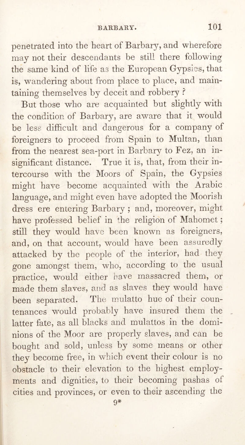 penetrated into the heart of Barbary, and wherefore may not their descendants be still there following the same kind of life as the European Gypsies, that is, wandering about from place to place, and main- taining themselves by deceit and robbery ? But those who are acquainted but slightly with the condition of Barbary, are aware that it would be less difficult and dangerous for a company of foreigners to proceed from Spain to Multan, than from the nearest sea-port in Barbary to Fez, an in- significant distance. True it is, that, from their in- tercourse with the Moors of Spain, the Gypsies might have become acquainted with the Arabic language, and might even have adopted the Moorish dress ere entering Barb ary ; and, moreover, might have professed belief in the religion of Mahomet; still they would have been known as foreigners, and, on that account, would have been assuredly attacked by the people of the interior, had the}?’ gone amongst them, who, according to the usual practice, would either have massacred them, or made them slaves, and as slaves they would have been separated. The mulatto hue of their coun- tenances would probably have insured them the . latter fate, as all blacks and mulattos in the domi- nions of the Moor are properly slaves, and can be bought and sold, unless by some means or other they become free, in which event their colour is no obstacle to their elevation to the highest employ- ments and dignities, to their becoming pashas of cities and provinces, or even to their ascending the 9#