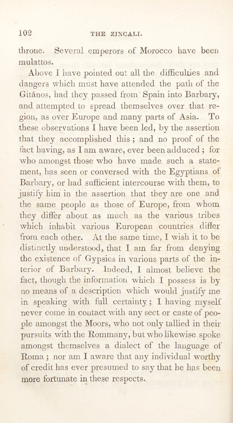 throne. Several emperors of Morocco have been mulattos. Above I have pointed out all the difficulties and dangers which must have attended the path of the Gitanos, had they passed from Spain into Barbary, and attempted to spread themselves over that re- gion, as over Europe and many parts of Asia. To these observations I have been led, by the assertion that they accomplished this ; and no proof of the fact having, as I am aware, ever been adduced ; for who amongst those who have made such a state- ment, has seen or conversed with the Egyptians of Barbary, or had sufficient intercourse with them, to justify him in the assertion that they are one and the same people as those of Europe, from whom, they differ about as much as the various tribes which inhabit various European countries differ from each other. At the same time, I wish it to be distinctly understood,, that I am far from denying the existence of Gypsies in various parts of the in- terior of Barbary. Indeed, I almost believe the fact, though the information which I possess is by no means of a description which would justify me in speaking with full certainty; I having myself never come in contact with any sect or caste of peo- ple amongst the Moors, who not only tallied in their pursuits with the Rommany, but who likewise spoke amongst themselves a dialect of the language of Roma ; nor am I aware that any individual worthy of credit has ever presumed to say that he has been more fortunate in these respects..