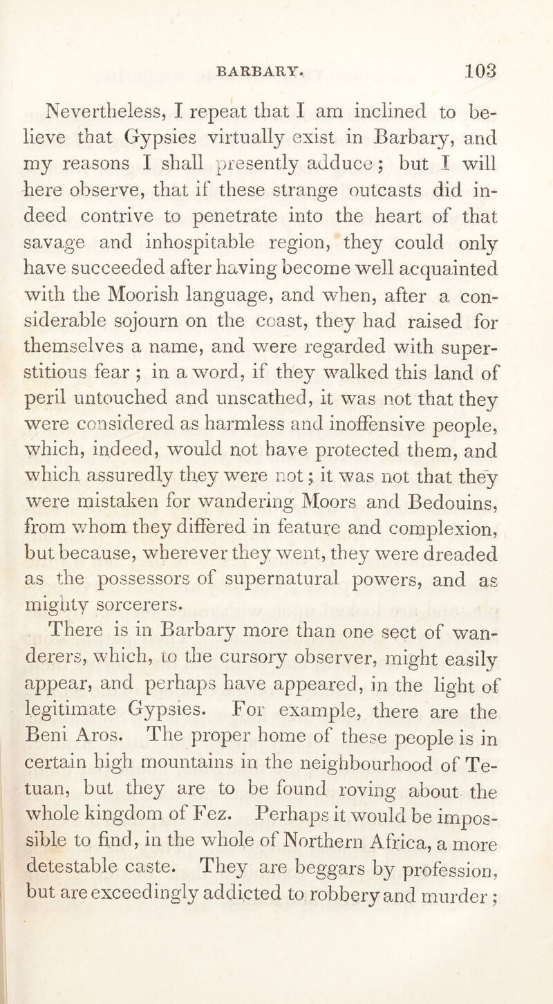 Nevertheless, I repeat that I am inclined to be- lieve that Gypsies virtually exist in Barbary, and my reasons I shall presently adduce; but I will here observe, that if these strange outcasts did in- deed contrive to penetrate into the heart of that savage and inhospitable region, they could only have succeeded after having become well acquainted with the Moorish language, and when, after a con- siderable sojourn on the coast, they had raised for themselves a name, and were regarded with super- stitious fear ; in a word, if they walked this land of peril untouched and unscathed, it was not that they were considered as harmless and inoffensive people, which, indeed, would not have protected them, and which assuredly they were not; it was not that they were mistaken for wandering Moors and Bedouins, from whom they differed in feature and complexion, but because, wherever they went, they were dreaded as the possessors of supernatural powers, and as mighty sorcerers. There is in Barbary more than one sect of wan- derers, which, to the cursory observer, might easily appear, and perhaps have appeared, in the light of legitimate Gypsies. For example, there are the Beni Aros. The proper home of these people is in certain high mountains in the neighbourhood of Te- tuan, but they are to be found roving about the whole kingdom of Fez. Perhaps it would be impos- sible to find, in the whole of Northern Africa, a more detestable caste. They are beggars by profession, but are exceedingly addicted to robbery and murder;