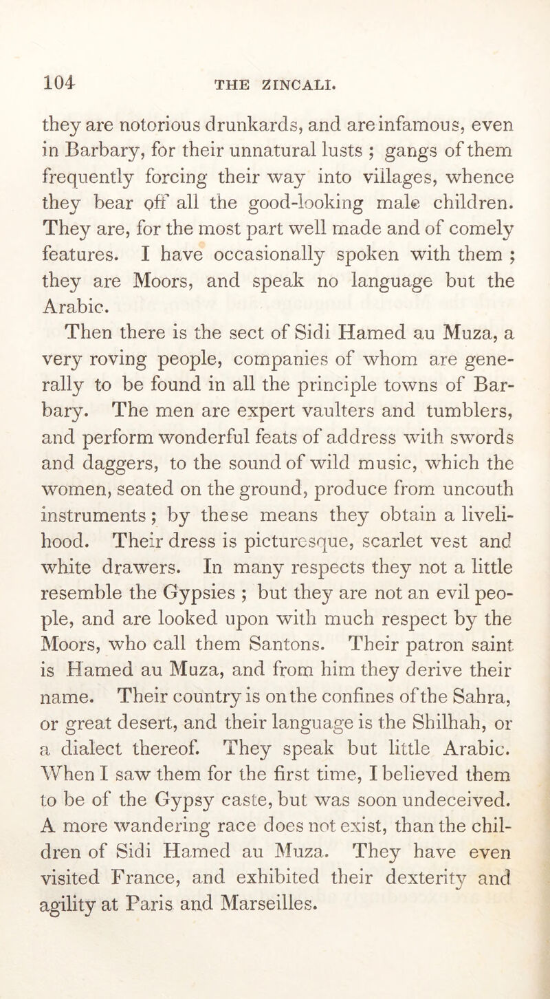 they are notorious drunkards, and are infamous, even in Barbary, for their unnatural lusts ; gangs of them frequently forcing their way into villages, whence they bear off all the good-looking male children. They are, for the most part well made and of comely features. I have occasionally spoken with them ; they are Moors, and speak no language but the Arabic. Then there is the sect of Sidi Hamed au Muza, a very roving people, companies of whom are gene- rally to be found in all the principle towns of Bar- bary. The men are expert vaulters and tumblers, and perform wonderful feats of address with swords and daggers, to the sound of wild music, which the women, seated on the ground, produce from uncouth instruments; by these means they obtain a liveli- hood. Their dress is picturesque, scarlet vest and white drawers. In many respects they not a little resemble the Gypsies ; but they are not an evil peo- ple, and are looked upon with much respect by the Moors, who call them Santons. Their patron saint is Hamed au Muza, and from him they derive their name. Their country is on the confines of the Sahra, or great desert, and their language is the Shilhah, or a dialect thereof. They speak but little Arabic. When I saw them for the first time, I believed them to be of the Gypsy caste, but was soon undeceived. A more wandering race does not exist, than the chil- dren of Sidi Hamed au Muza. They have even visited France, and exhibited their dexterity and agility at Paris and Marseilles.