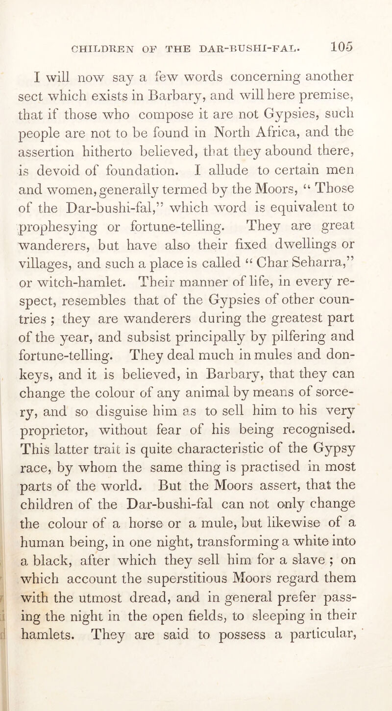 I will now say a few words concerning another sect which exists in Barbary, and will here premise, that if those who compose it are not Gypsies, such people are not to be found in North Africa, and the assertion hitherto believed, that they abound there, is devoid of foundation. I allude to certain men and women, generally termed by the Moors, “ Those of the Dar-bushi-fal,” which word is equivalent to prophesying or fortune-telling. They are great wanderers, but have also their fixed dwellings or villages, and such a place is called “ Char Seharra,” or witch-hamlet. Their manner of life, in every re- spect, resembles that of the Gypsies of other coun- tries ; they are wanderers during the greatest part of the year, and subsist principally by pilfering and fortune-telling. They deal much in mules and don- keys, and it is believed, in Barbary, that they can change the colour of any animal by means of sorce- ry, and so disguise him as to sell him to his very proprietor, without fear of his being recognised. This latter trait is quite characteristic of the Gypsy race, by whom the same thing is practised in most parts of the world. But the Moors assert, that the children of the Dar-bushi-fal can not o.nly change the colour of a horse or a mule, but likewise of a human being, in one night, transforming a white into a black, after which they sell him for a slave ; on which account the superstitious Moors regard them with the utmost dread, and in general prefer pass- ing the night in the open fields, to sleeping in their hamlets. They are said to possess a particular,