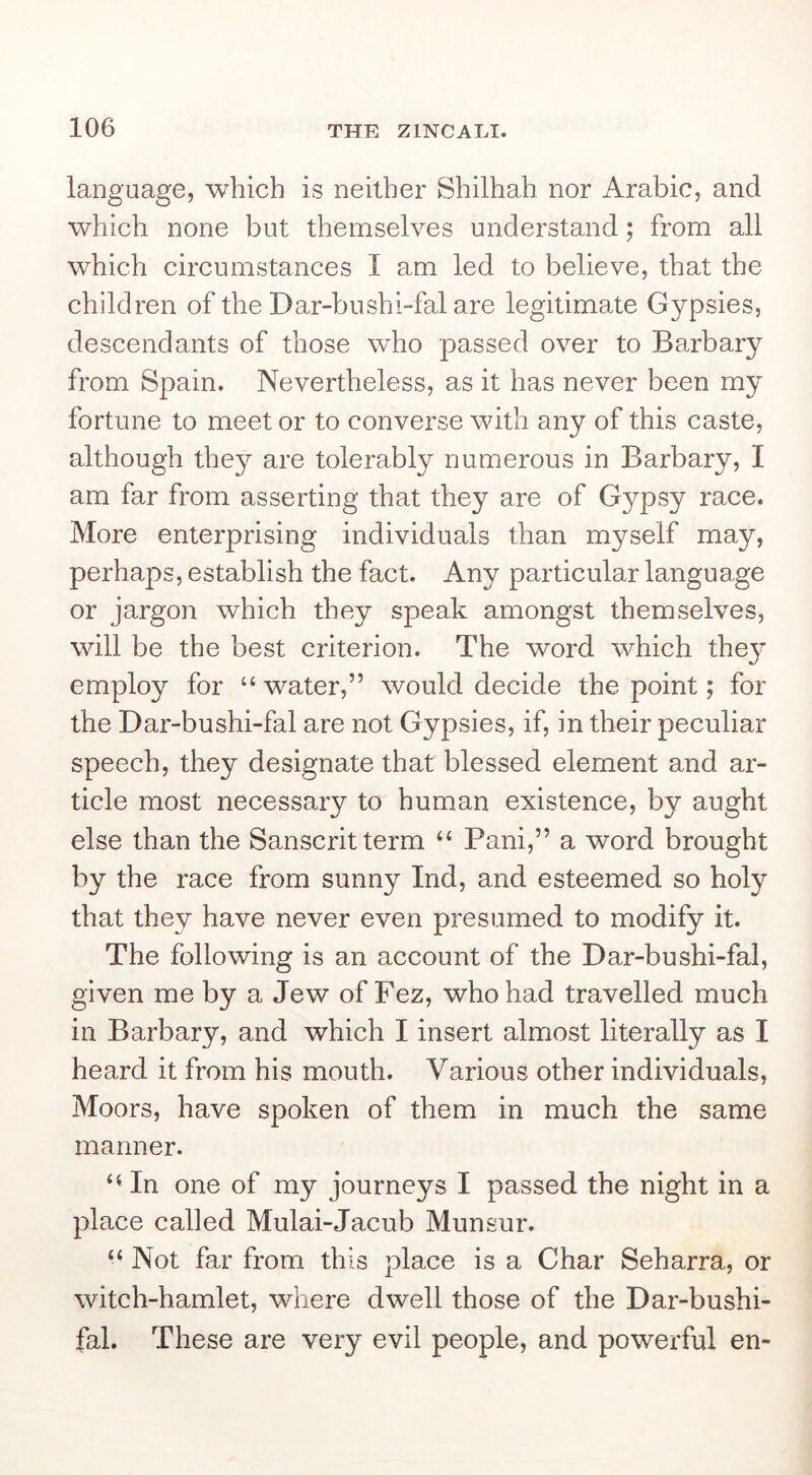 language, which is neither Shilhah nor Arabic, and which none but themselves understand; from all which circumstances I am led to believe, that the children of the Dar-bnshi-fal are legitimate Gypsies, descendants of those who passed over to Barbary from Spain. Nevertheless, as it has never been my fortune to meet or to converse with any of this caste, although they are tolerably numerous in Barbary, I am far from asserting that they are of Gypsy race. More enterprising individuals than myself may, perhaps, establish the fact. Any particular language or jargon which they speak amongst themselves, will be the best criterion. The word which the}’ employ for “ water,” would decide the point; for the Dar-bushi-fal are not Gypsies, if, in their peculiar speech, they designate that blessed element and ar- ticle most necessary to human existence, by aught else than the Sanscrit term “ Pani,” a word brought by the race from sunny Ind, and esteemed so holy that they have never even presumed to modify it. The following is an account of the Dar-bushi-fal, given me by a Jew of Fez, who had travelled much in Barbary, and which I insert almost literally as I heard it from his mouth. Various other individuals, Moors, have spoken of them in much the same manner. In one of my journeys I passed the night in a place called Mulai-Jacub Munsur. “ Not far from this place is a Char Seharra, or witch-hamlet, where dwell those of the Dar-bushi- fal. These are very evil people, and powerful en-