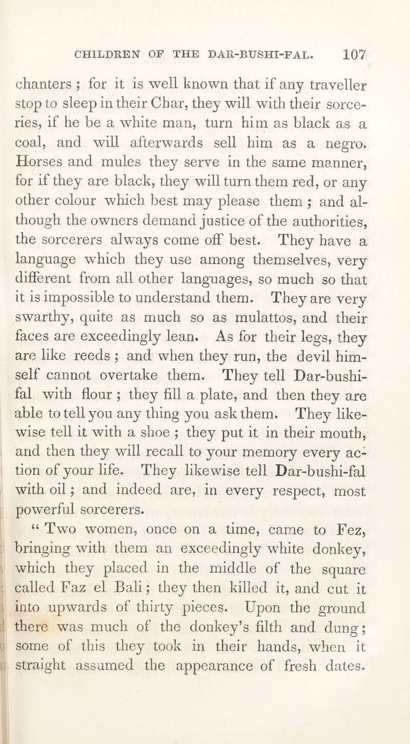 chanters ; for it is well known that if any traveller stop to sleep in their Char, they will with their sorce- ries, if he be a white man, turn him as black as a coal, and will afterwards sell him as a negro. Horses and mules they serve in the same manner, for if they are black, they will turn them red, or any other colour which best may please them ; and al- though the owners demand justice of the authorities, the sorcerers always come off best. They have a language which they use among themselves, very different from all other languages, so much so that it is impossible to understand them. They are very swarthy, quite as much so as mulattos, and their faces are exceedingly lean. As for their legs, they are like reeds ; and when they run, the devil him- self cannot overtake them. They tell Dar-bushi- fal with flour ; they fill a plate, and then they are able to tell you any thing you ask them. They like- wise tell it with a shoe ; they put it in their mouth, and then they will recall to your memory every ac- tion of your life. They likewise tell Dar-bushi-fal with oil; and indeed are, in every respect, most powerful sorcerers. “ Two women, once on a time, came to Fez, bringing with them an exceedingly white donkey, which they placed in the middle of the square called Faz el Bali; they then killed it, and cut it into upwards of thirty pieces. Upon the ground there was much of the donkey’s filth and dung; some of this they took in their hands, when it straight assumed the appearance of fresh dates.