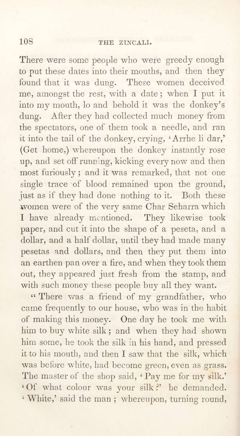 There were some people who were greedy enough to put these dates into their mouths, and then they found that it was dung. These women deceived me, amongst the rest, with a date; when I put it into my mouth, lo and behold it was the donkey’s dung. After they had collected much money from the spectators, one of them took a needle, and ran it into the tail of the donkey, crying, ‘ Arrhe li dar,’ (Get home,) whereupon the donkey instantly rose up, and set off running, kicking every now and then most furiously; and it was remarked, that not one single trace of blood remained upon the ground, just as if they had done nothing to it. Both these women were of the very same Char Seharra which I have already mentioned. They likewise took paper, and cut it into the shape of a peseta, and a dollar, and a half dollar, until they had made many pesetas and dollars, and then they put them into an earthen pan over a fire, and when they took them out, they appeared just fresh from the stamp, and with such money these people buy all thej’^ want. “ There was a friend of my grandfather, who came frequently to our house, who was in the habit of making this money. One day he took me with him to buy white silk; and when they had shown him some, he took the silk in his hand, and pressed it to his mouth, and then I saw that the silk, which was before white, had become green, even as grass. The master of the shop said, ‘ Pay me for my silk.’ ‘Of what colour was your silk?’ he demanded. ‘ White,’ said the man ; whereupon, turning round.