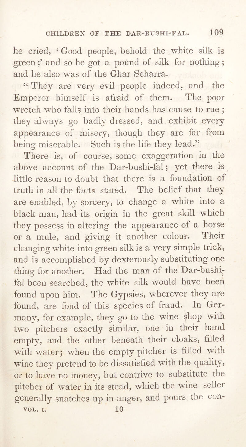 he cried, ‘ Good people, behold the white silk is greenand so he got a pound of silk for nothing; and he also was of the Char Seharra. “ They are very evil people indeed, and the Emperor himself is afraid of them. The poor wretch who falls into their hands has cause to rue ; they always go badly dressed, and exhibit every appearance of misery, though they are far from being miserable. Such is the life they lead.” There is, of course, some exaggeration in the above account of the Dar-bushi-fal; yet there is little reason to doubt that there is a foundation of truth in all the facts stated. The belief that they are enabled, by sorcery, to change a white into a black man, had its origin in the great skill which they possess in altering the appearance ot a horse or a mule, and giving it another colour. Their changing white into green silk is a very simple trick, and is accomplished by dexterously substituting one thing for another. Had the man of the Dar-bushi- fal been searched, the white silk would have been found upon him. The Gypsies, wherever they are found, are fond of this species of fraud. In Ger- many, for example, they go to the wine $hop with two pitchers exactly similar, one in their hand empty, and the other beneath their cloaks, filled with water; when the empty pitcher is filled with wine they pretend to be dissatisfied with the quality, or to have no money, but contrive to substitute the pitcher of water in its stead, which the wine seller generally snatches up in anger, and pours the con- VOL. I. 10