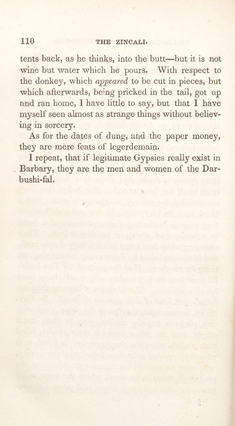 tents back, as he thinks, into the butt—but it is not wine but water which he pours. With respect to the donkey, which appeared to be cut in pieces, but which afterwards, being pricked in the tail, got up and ran home, 1 have little to say, but that I have myself seen almost as strange things without believ- ing in sorcery. As for the dates of dung, and the paper money, they are mere feats of legerdemain. I repeat, that if legitimate Gypsies really exist in Barbary, they are the men and women of the Dar- bushi-fal.