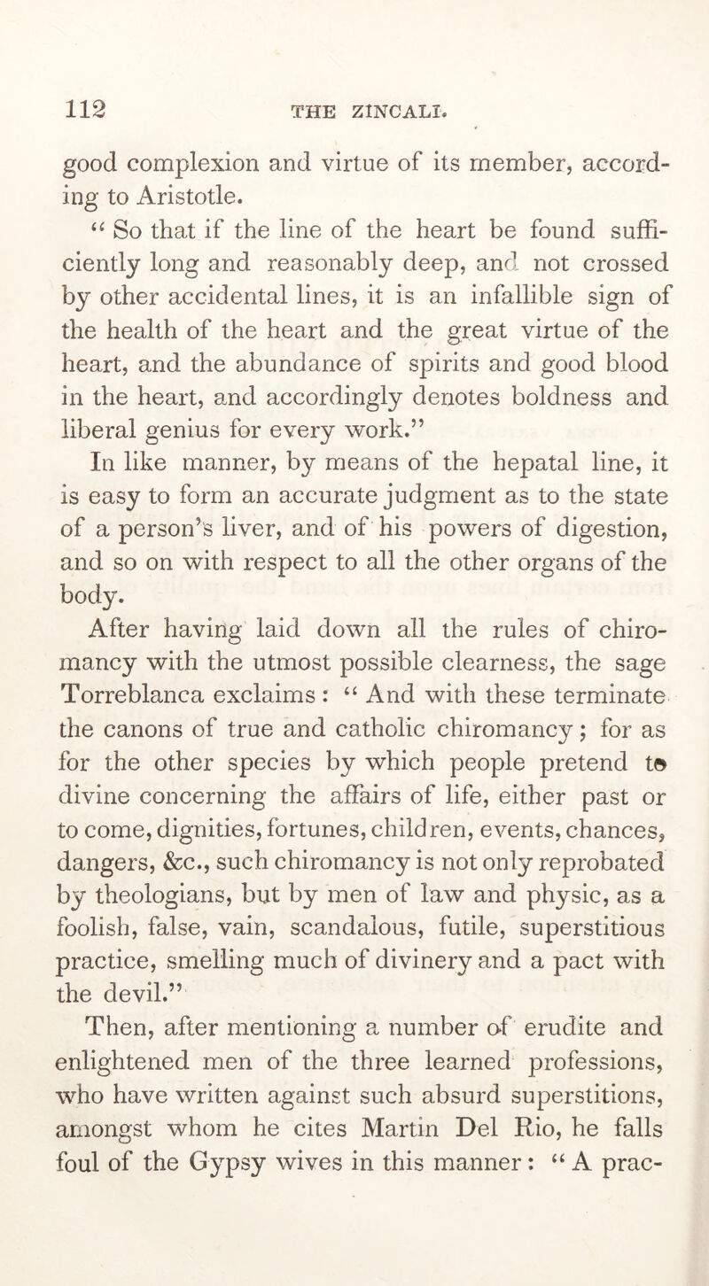 good complexion and virtue of its member, accord- ing to Aristotle. So that if the line of the heart be found suffi- ciently long and reasonably deep, and not crossed by other accidental lines, it is an infallible sign of the health of the heart and the great virtue of the heart, and the abundance of spirits and good blood in the heart, and accordingly denotes boldness and liberal genius for every work.” In like manner, by means of the hepatal line, it is easy to form an accurate judgment as to the state of a person’s liver, and of his powers of digestion, and so on with respect to all the other organs of the body. After having laid down all the rules of chiro- mancy with the utmost possible clearness, the sage Torreblanca exclaims : “ And with these terminate the canons of true and catholic chiromancy; for as for the other species by which people pretend t» divine concerning the affairs of life, either past or to come, dignities, fortunes, children, events, chances, dangers, &c., such chiromancy is not only reprobated by theologians, but by men of law and physic, as a foolish, false, vain, scandalous, futile, superstitious practice, smelling much of divinery and a pact with the devil.” Then, after mentioning a number oh erudite and enlightened men of the three learned professions, who have written against such absurd superstitions, amongst whom he cites Martin Del Rio, he falls foul of the Gypsy wives in this manner: “A prac-