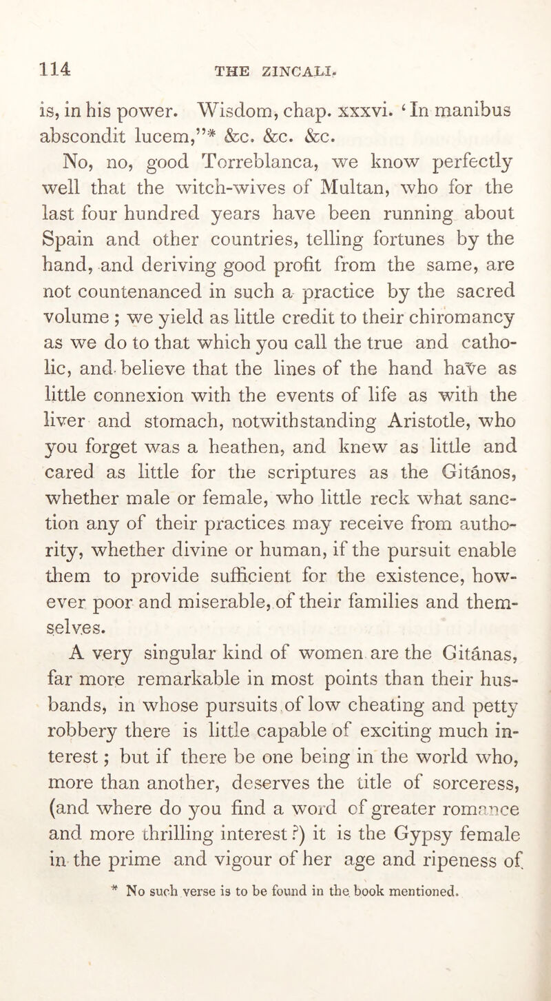 is, in his power. Wisdom, chap, xxxvi. ‘ In manibus abscondit lucem,”* &c. &c. &c. No, no, good Torreblanca, we know perfectly well that the witch-wives of Multan, who for the last four hundred years have been running about Spain and other countries, telling fortunes by the hand, and deriving good profit from the same, are not countenanced in such a practice by the sacred volume ; we yield as little credit to their chiromancy as we do to that which you call the true and catho- lic, and-believe that the lines of the hand ha'^e as little connexion with the events of life as with the liver and stomach, notwithstanding Aristotle, who you forget was a heathen, and knew as little and cared as little for the scriptures as the Gitanos, whether male or female, who little reck what sanc- tion any of their practices may receive from autho- rity, whether divine or human, if the pursuit enable them to provide sufficient for the existence, how- ever poor and miserable, of their families and them- selves. A very singular kind of women are the Gitaiias, far more remarkable in most points than their hus- bands, in whose pursuits ,of low cheating and petty robbery there is little capable of exciting much in- terest ; but if there be one being in the world who, more than another, deserves the title of sorceress, (and where do you find a word of greater romance and more thrilling interest ?) it is the Gypsy female in the prime and vigour of her age and ripeness of ^ No such verse is to be found in the book mentioned.