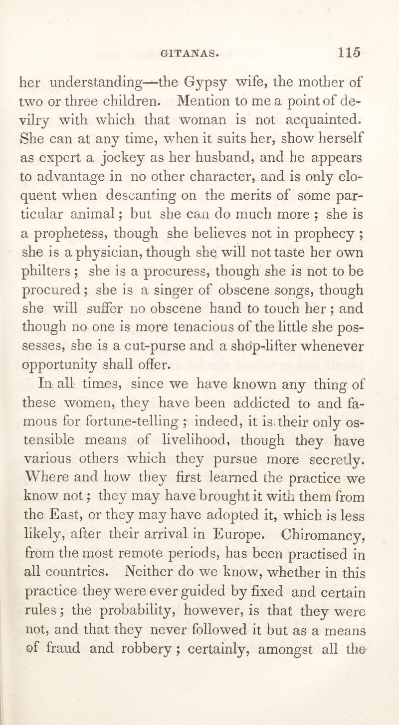 her understanding—the Gypsy wife, the mother of two or three children. Mention to me a point of de- vilry with which that woman is not acquainted. She can at any time, when it suits her, show herself as expert a jockey as her husband, and he appears to advantage in no other character, and is only elo- quent when descanting on the merits of some par- ticular animal; but she can do much more ; she is a prophetess, though she believes not in prophecy ; she is a physician, though she will not taste her own philters ; she is a procuress, though she is not to be procured; she is a singer of obscene songs, though she will suffer no obscene hand to touch her; and though no one is more tenacious of the little she pos- sesses, she is a cut-purse and a sho'p-lifter whenever opportunity shall offer. In all times, since we have known any thing of these women, they have been addicted to and fa- mous for fortune-telling ; indeed, it is.their only os- tensible means of livelihood, though they have various others which they pursue more secretly. Where and how they first learned the practice we know not; they may have brought it with them from the East, or they may have adopted it, which is less likely, after their arrival in Europe. Chiromancy, from the most remote periods, has been practised in all countries. Neither do we know, whether in this practice they were ever guided by fixed and certain rules; the probability, however, is that they were not, and that they never followed it but as a means of fraud and robbery; certainly, amongst all the